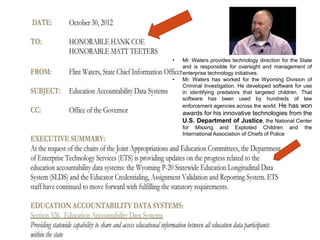 •
•

Mr. Waters provides technology direction for the State
and is responsible for oversight and management of
enterprise technology initiatives.
Mr. Waters has worked for the Wyoming Division of
Criminal Investigation. He developed software for use
in identifying predators that targeted children. That
software has been used by hundreds of law
enforcement agencies across the world. He has won

awards for his innovative technologies from the
U.S. Department of Justice, the National Center
for Missing and Exploited Children and
International Association of Chiefs of Police

the

 