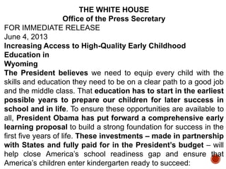 THE WHITE HOUSE
Office of the Press Secretary
FOR IMMEDIATE RELEASE
June 4, 2013
Increasing Access to High-Quality Early Childhood
Education in
Wyoming
The President believes we need to equip every child with the
skills and education they need to be on a clear path to a good job
and the middle class. That education has to start in the earliest
possible years to prepare our children for later success in
school and in life. To ensure these opportunities are available to
all, President Obama has put forward a comprehensive early
learning proposal to build a strong foundation for success in the
first five years of life. These investments – made in partnership
with States and fully paid for in the President’s budget – will
help close America‟s school readiness gap and ensure that
America‟s children enter kindergarten ready to succeed:

 