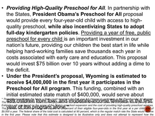 • Providing High-Quality Preschool for All. In partnership with
the States, President Obama’s Preschool for All proposal
would provide every four-year-old child with access to highquality preschool, while also incentivizing States to adopt
full-day kindergarten policies. Providing a year of free, public
preschool for every child is an important investment in our
nation‟s future, providing our children the best start in life while
helping hard-working families save thousands each year in
costs associated with early care and education. This proposal
would invest $75 billion over 10 years without adding a dime to
the deficit.
• Under the President’s proposal, Wyoming is estimated to
receive $4,000,000 in the first year it participates in the
Preschool for All program. This funding, combined with an
initial estimated state match of $400,000, would serve about
* These figures estimate the funds a State could receive in the first year if it chooses to participate in the Preschool for All program.
The 489 children State‟s current population of four-year-olds in families at or below families in the first
estimate is based on the from low- and moderate-income the 200 percent federal poverty level.
Estimates will vary based on the scope of the State‟s preschool expansion and the cost of providing high-quality preschool services.
Thisyear of the program alone.*
estimate assumes that States will expand to 20 percent of their eligible four-year-olds in the first year at a per child cost of
$9,000 a year. The federal share of the total cost is calculated at 90 percent, which is the regular match rate the State would receive
in the first year. Please note that this estimate is designed to be illustrative only and does not attempt to represent how the

 