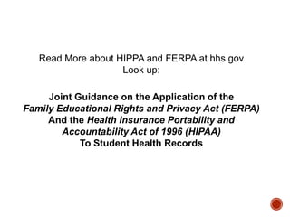 Read More about HIPPA and FERPA at hhs.gov
Look up:
Joint Guidance on the Application of the
Family Educational Rights and Privacy Act (FERPA)
And the Health Insurance Portability and
Accountability Act of 1996 (HIPAA)
To Student Health Records

 