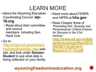  About the Wyoming Education

Coordinating Council: wp-

16.org
 Read about their committee

and council
members, including Sen.
Hank Coe
 Go to

http://nces.ed.gov/progra
ms/handbook/toc.asp web
site, and look under Domain:
Student to see what data is
being collected on your family.

 Read more about FERPA

and HIPPA at hhs.gov
 Read Chapter three of

„Promoting Grit, Tenacity and
Perseverance: Critical Factors
for Success in the 21st
century.‟

http://www.ed.gov/edblo
gs/technology/files/2013
/02/OET-Draft-GritReport-2-17-13.pdf

wyomingfreedomineducation.org

 