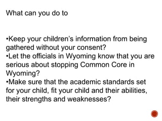 What can you do to
•Keep your children‟s information from being
gathered without your consent?
•Let the officials in Wyoming know that you are
serious about stopping Common Core in
Wyoming?
•Make sure that the academic standards set
for your child, fit your child and their abilities,
their strengths and weaknesses?

 