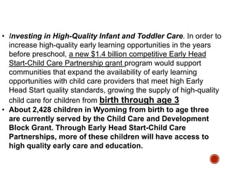 • Investing in High-Quality Infant and Toddler Care. In order to
increase high-quality early learning opportunities in the years
before preschool, a new $1.4 billion competitive Early Head
Start-Child Care Partnership grant program would support
communities that expand the availability of early learning
opportunities with child care providers that meet high Early
Head Start quality standards, growing the supply of high-quality
child care for children from birth through age 3
• About 2,428 children in Wyoming from birth to age three
are currently served by the Child Care and Development
Block Grant. Through Early Head Start-Child Care
Partnerships, more of these children will have access to
high quality early care and education.

 