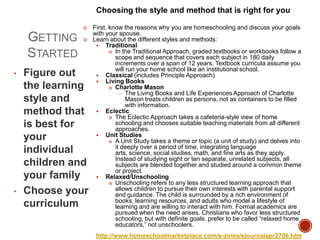 Choosing the style and method that is right for you


GETTING
STARTED
•

•



Figure out
the learning
style and
method that
is best for
your
individual
children and
your family
Choose your
curriculum

First, know the reasons why you are homeschooling and discuss your goals
with your spouse.
Learn about the different styles and methods:
 Traditional
 In the Traditional Approach, graded textbooks or workbooks follow a
scope and sequence that covers each subject in 180 daily
increments over a span of 12 years. Textbook curricula assume you
will run your home school like an institutional school.
 Classical (includes Principle Approach)
 Living Books
 Charlotte Mason
 The Living Books and Life Experiences Approach of Charlotte
Mason treats children as persons, not as containers to be filled
with information.
 Eclectic
 The Eclectic Approach takes a cafeteria-style view of home
schooling and chooses suitable teaching materials from all different
approaches.
 Unit Studies
 A Unit Study takes a theme or topic (a unit of study) and delves into
it deeply over a period of time, integrating language
arts, science, social studies, math, and fine arts as they apply.
Instead of studying eight or ten separate, unrelated subjects, all
subjects are blended together and studied around a common theme
or project.
 Relaxed/Unschooling
 Unschooling refers to any less structured learning approach that
allows children to pursue their own interests with parental support
and guidance. The child is surrounded by a rich environment of
books, learning resources, and adults who model a lifestyle of
learning and are willing to interact with him. Formal academics are
pursued when the need arises. Christians who favor less structured
schooling, but with definite goals, prefer to be called “relaxed home
educators,” not unschoolers.
http://www.homeschoolmarketplace.com/e-zines/ejournalapr2706.htm

 
