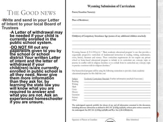•Write and send in your Letter

of Intent to your local Board of
Trustees
•A Letter of withdrawal may
be needed if your child is
currently enrolled in the
public school system.
•DO NOT fill out any
paperwork given to you by
the school or school
district Your written Letter
of intent and the letter of
withdrawal if your
child(ren) is/are currently
enrolled in public school is
all they need. Never give
them more information
than they ask for, by
learning the state law you
will know what you are
required to answer and
what you are not. Ask an
experienced homeschooler
if you are unsure.

 