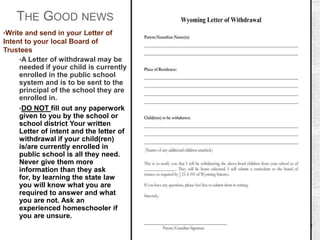 THE GOOD NEWS
•Write and send in your Letter of

Intent to your local Board of
Trustees
•A Letter of withdrawal may be
needed if your child is currently
enrolled in the public school
system and is to be sent to the
principal of the school they are
enrolled in.
•DO NOT fill out any paperwork
given to you by the school or
school district Your written
Letter of intent and the letter of
withdrawal if your child(ren)
is/are currently enrolled in
public school is all they need.
Never give them more
information than they ask
for, by learning the state law
you will know what you are
required to answer and what
you are not. Ask an
experienced homeschooler if
you are unsure.

 