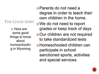  Parents

Here are
some good
things to know
about
homeschoolin
g in Wyoming


do not need a
degree in order to teach their
own children in the home.
 We do not need to report
grades or keep track of days
 Our children are not required
to take standardized tests
 Homeschooled children can
participate in school
sanctioned sports, activities
and special services

 