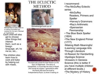 Michael likes to bake, here he
is making chocolate chip
cookies (on his own). Rachael
is “supervising”

Stonehenge built out of
clay

Each child will also
get to choose
other things that
interest
them, such as a
foreign
language, art, ho
me ec, etc...
The children also
learn how to
cook and bake
by helping out
with meals.

The kids built a boat for their lesson on the
Epic of Gilgamesh. The story of
Utnapishtim is much like the story of Noah
(this would be maybe 7 generations after
the flood) We took the boat to
Independence Rock, to show it resting on

I recommend:
•The McGuffey Eclectic
series
•McGuffey
Readers, Primers and
Speller
•Harvey‟s Grammars
•Ray‟s Arithmetic
•Spenserian
Penmanship
• The Blue Back Speller
(1824)
•The New England Primer
(1777)
•Making Math Meaningful
•Learning Language Arts
Through Literature
•A Reason for Handwriting
•Apologia Science
•Answers in Genesis
Science (this is better if
you have multiple children
at different levels.)
•The Mystery of History

 