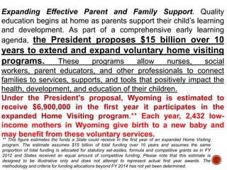 Expanding Effective Parent and Family Support. Quality
education begins at home as parents support their child‟s learning
and development. As part of a comprehensive early learning
agenda, the President proposes $15 billion over 10

years to extend and expand voluntary home visiting
programs.
These
programs
allow
nurses,
social
workers, parent educators, and other professionals to connect
families to services, supports, and tools that positively impact the
health, development, and education of their children.
Under the President’s proposal, Wyoming is estimated to
receive $6,900,000 in the first year it participates in the
expanded Home Visiting program.** Each year, 2,432 lowincome mothers in Wyoming give birth to a new baby and
may benefit from these voluntary services.
** This figure estimates the funds a State could receive in the first year of an expanded Home Visiting
program. The estimate assumes $15 billion of total funding over 10 years and assumes the same
proportion of total funding is allocated for statutory set-asides, formula and competitive grants as in FY
2012 and States received an equal amount of competitive funding. Please note that this estimate is
designed to be illustrative only and does not attempt to represent actual first year awards. The
methodology and criteria for funding allocations beyond FY 2014 has not yet been determined.

 