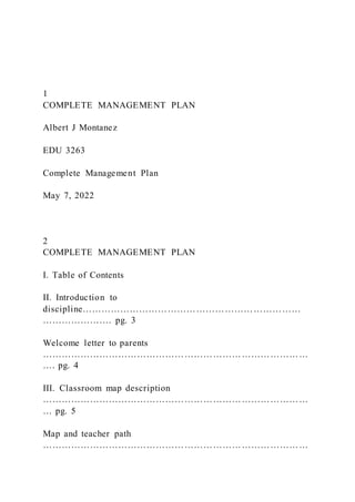 1
COMPLETE MANAGEMENT PLAN
Albert J Montanez
EDU 3263
Complete Management Plan
May 7, 2022
2
COMPLETE MANAGEMENT PLAN
I. Table of Contents
II. Introduction to
discipline……………………………………………………………
…………………. pg. 3
Welcome letter to parents
…………………………………………………………………………
…. pg. 4
III. Classroom map description
…………………………………………………………………………
… pg. 5
Map and teacher path
…………………………………………………………………………
 