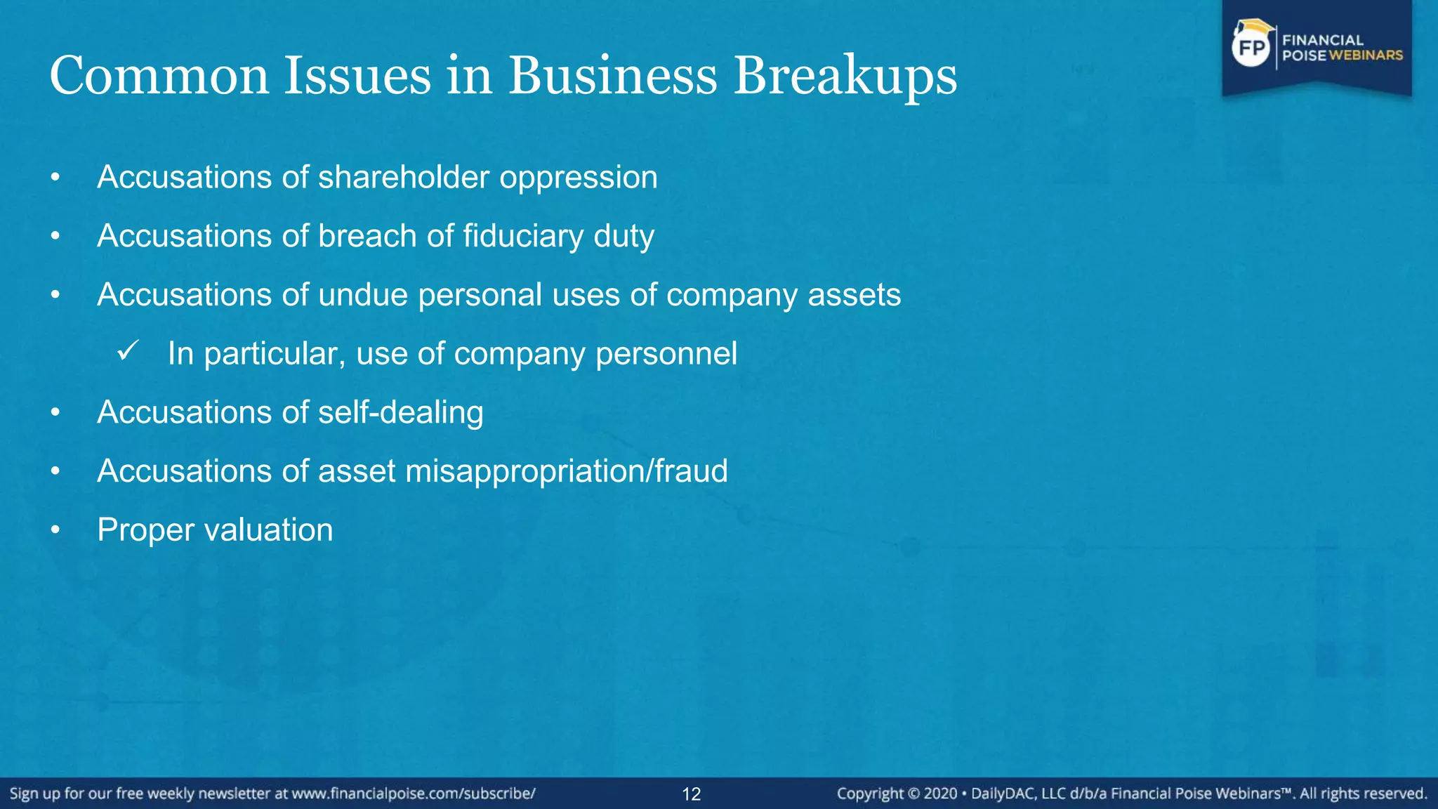 Common Issues in Business Breakups
• Accusations of shareholder oppression
• Accusations of breach of fiduciary duty
• Accusations of undue personal uses of company assets
 In particular, use of company personnel
• Accusations of self-dealing
• Accusations of asset misappropriation/fraud
• Proper valuation
12
 