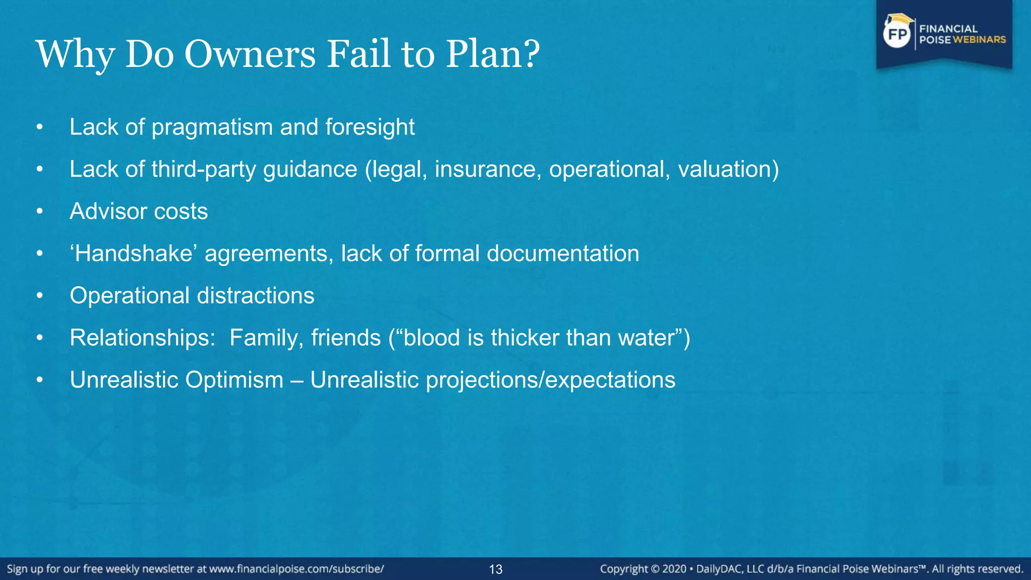 Why Do Owners Fail to Plan?
• Lack of pragmatism and foresight
• Lack of third-party guidance (legal, insurance, operational, valuation)
• Advisor costs
• „Handshake‟ agreements, lack of formal documentation
• Operational distractions
• Relationships: Family, friends (“blood is thicker than water”)
• Unrealistic Optimism – Unrealistic projections/expectations
13
 