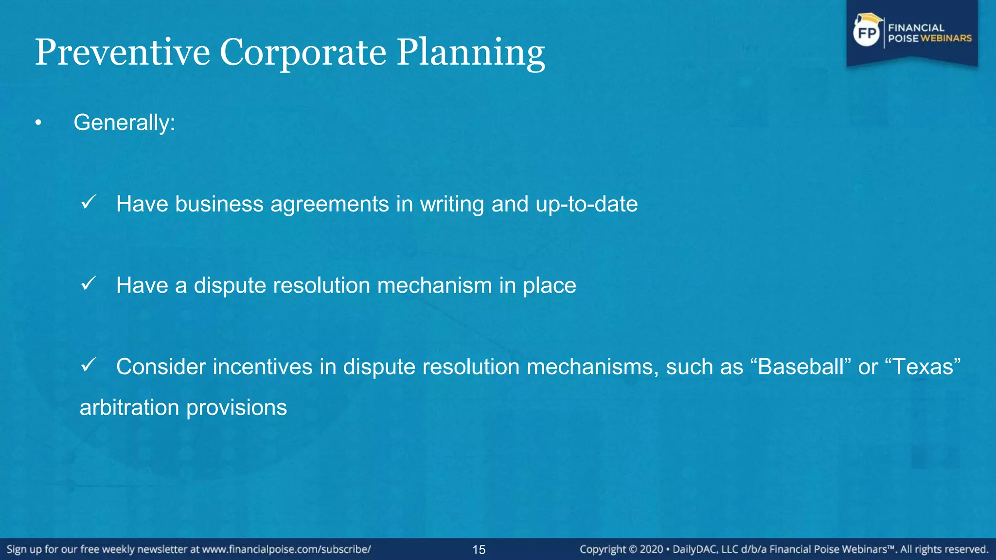 Preventive Corporate Planning
• Generally:
 Have business agreements in writing and up-to-date
 Have a dispute resolution mechanism in place
 Consider incentives in dispute resolution mechanisms, such as “Baseball” or “Texas”
arbitration provisions
15
 