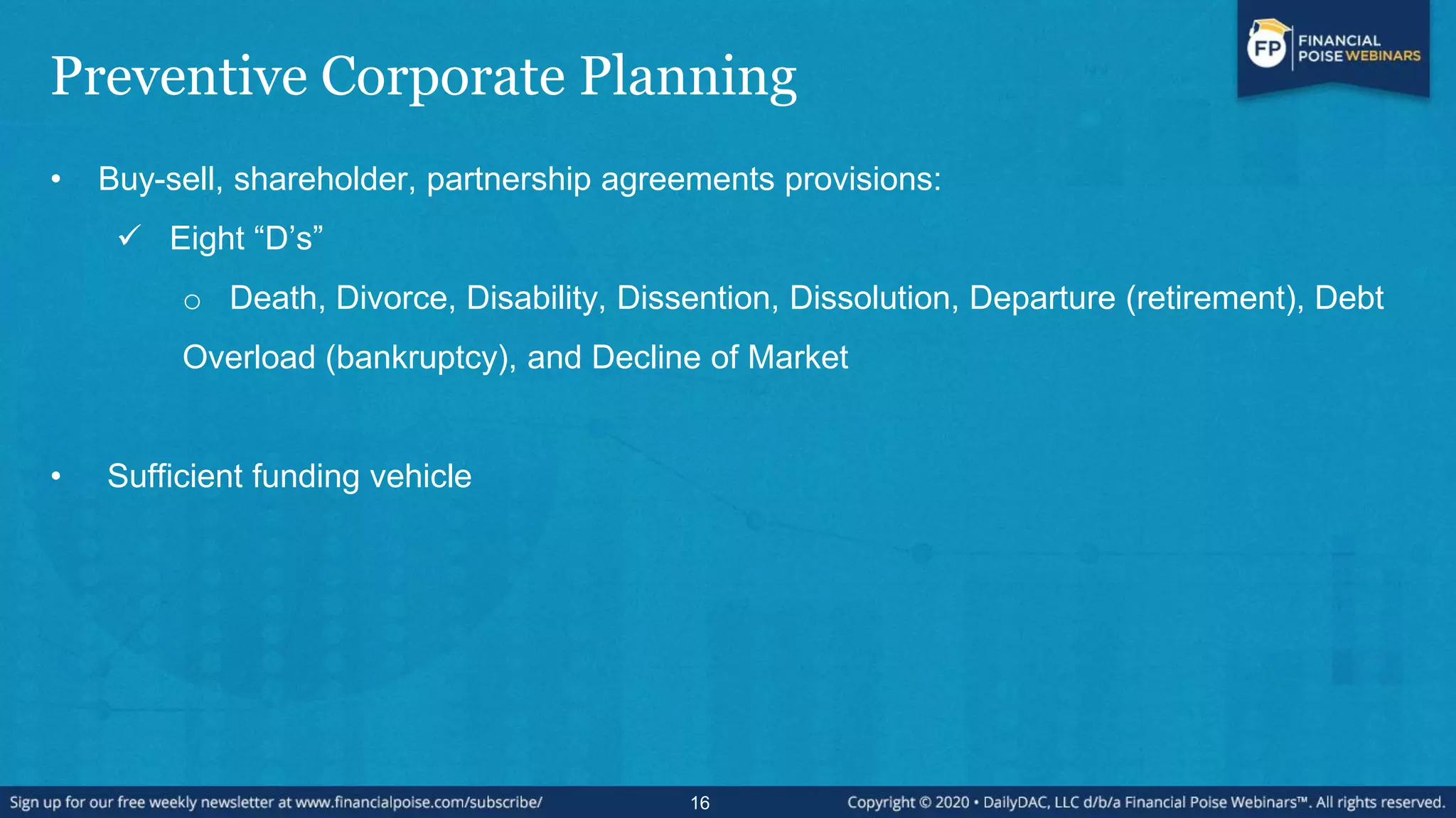 Preventive Corporate Planning
• Buy-sell, shareholder, partnership agreements provisions:
 Eight “D‟s”
o Death, Divorce, Disability, Dissention, Dissolution, Departure (retirement), Debt
Overload (bankruptcy), and Decline of Market
• Sufficient funding vehicle
16
 