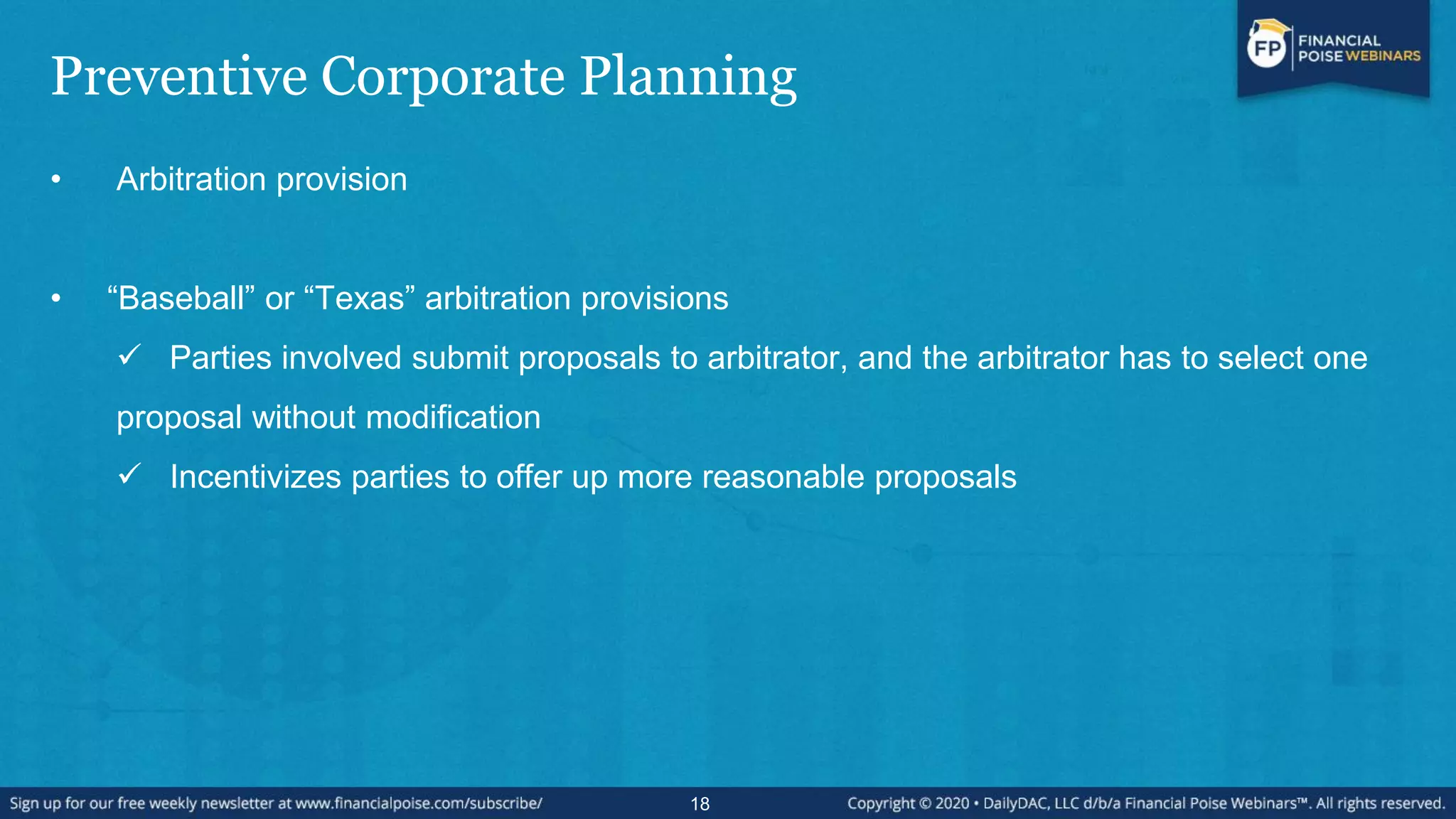 Preventive Corporate Planning
• Arbitration provision
• “Baseball” or “Texas” arbitration provisions
 Parties involved submit proposals to arbitrator, and the arbitrator has to select one
proposal without modification
 Incentivizes parties to offer up more reasonable proposals
18
 