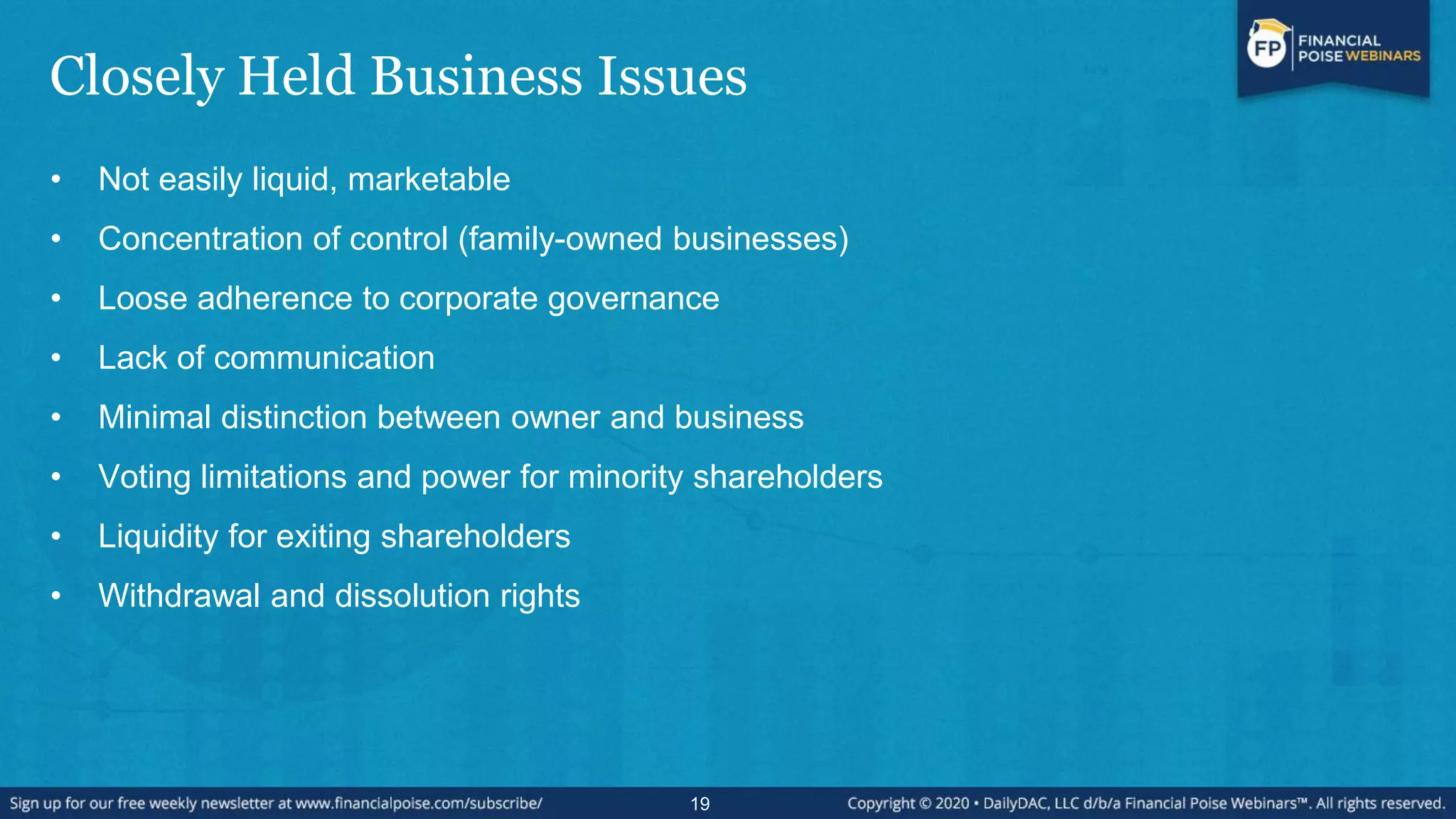 Closely Held Business Issues
• Not easily liquid, marketable
• Concentration of control (family-owned businesses)
• Loose adherence to corporate governance
• Lack of communication
• Minimal distinction between owner and business
• Voting limitations and power for minority shareholders
• Liquidity for exiting shareholders
• Withdrawal and dissolution rights
19
 