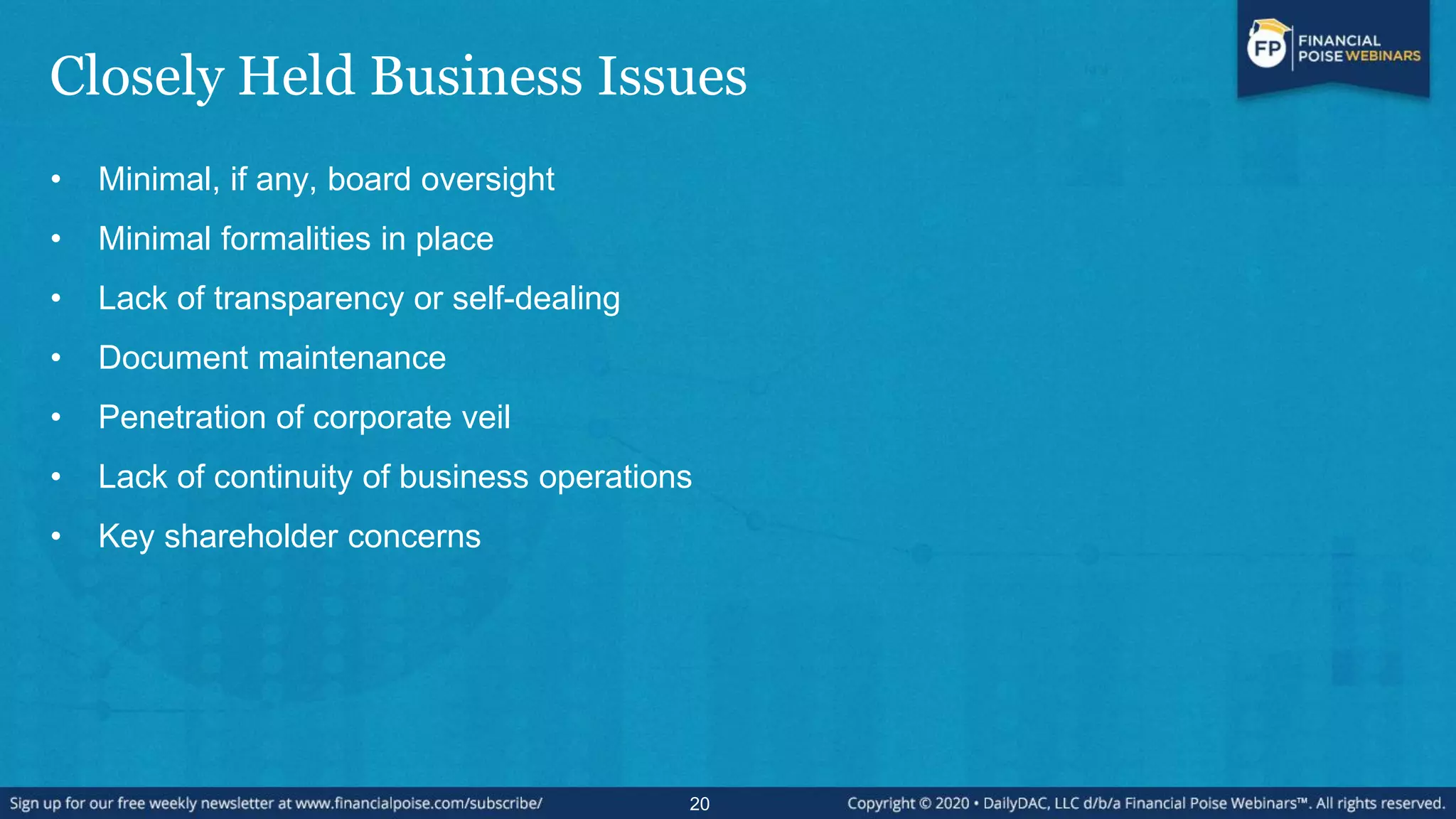 Closely Held Business Issues
• Minimal, if any, board oversight
• Minimal formalities in place
• Lack of transparency or self-dealing
• Document maintenance
• Penetration of corporate veil
• Lack of continuity of business operations
• Key shareholder concerns
20
 