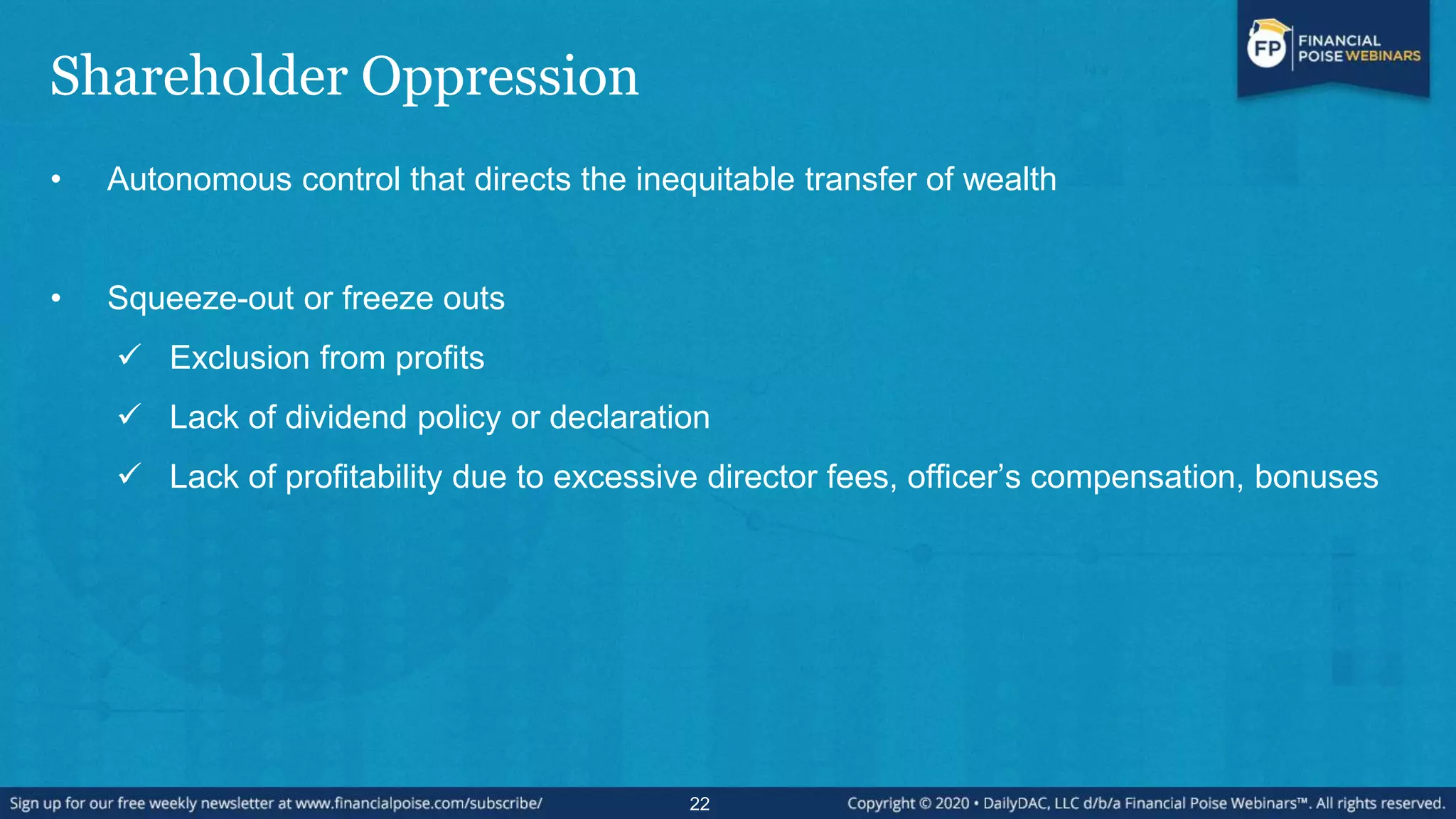 Shareholder Oppression
• Autonomous control that directs the inequitable transfer of wealth
• Squeeze-out or freeze outs
 Exclusion from profits
 Lack of dividend policy or declaration
 Lack of profitability due to excessive director fees, officer‟s compensation, bonuses
22
 