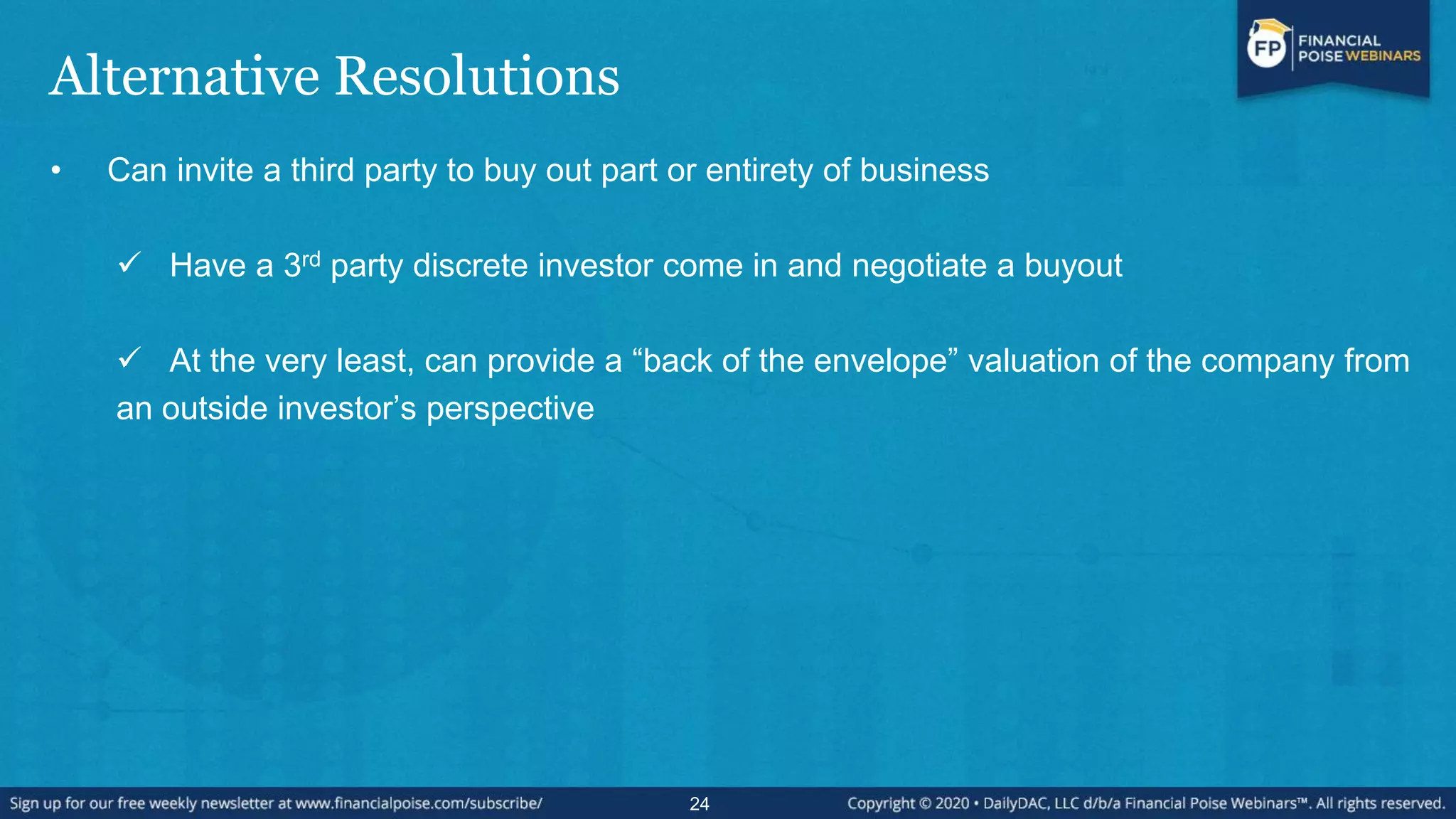Alternative Resolutions
• Can invite a third party to buy out part or entirety of business
 Have a 3rd party discrete investor come in and negotiate a buyout
 At the very least, can provide a “back of the envelope” valuation of the company from
an outside investor‟s perspective
24
 