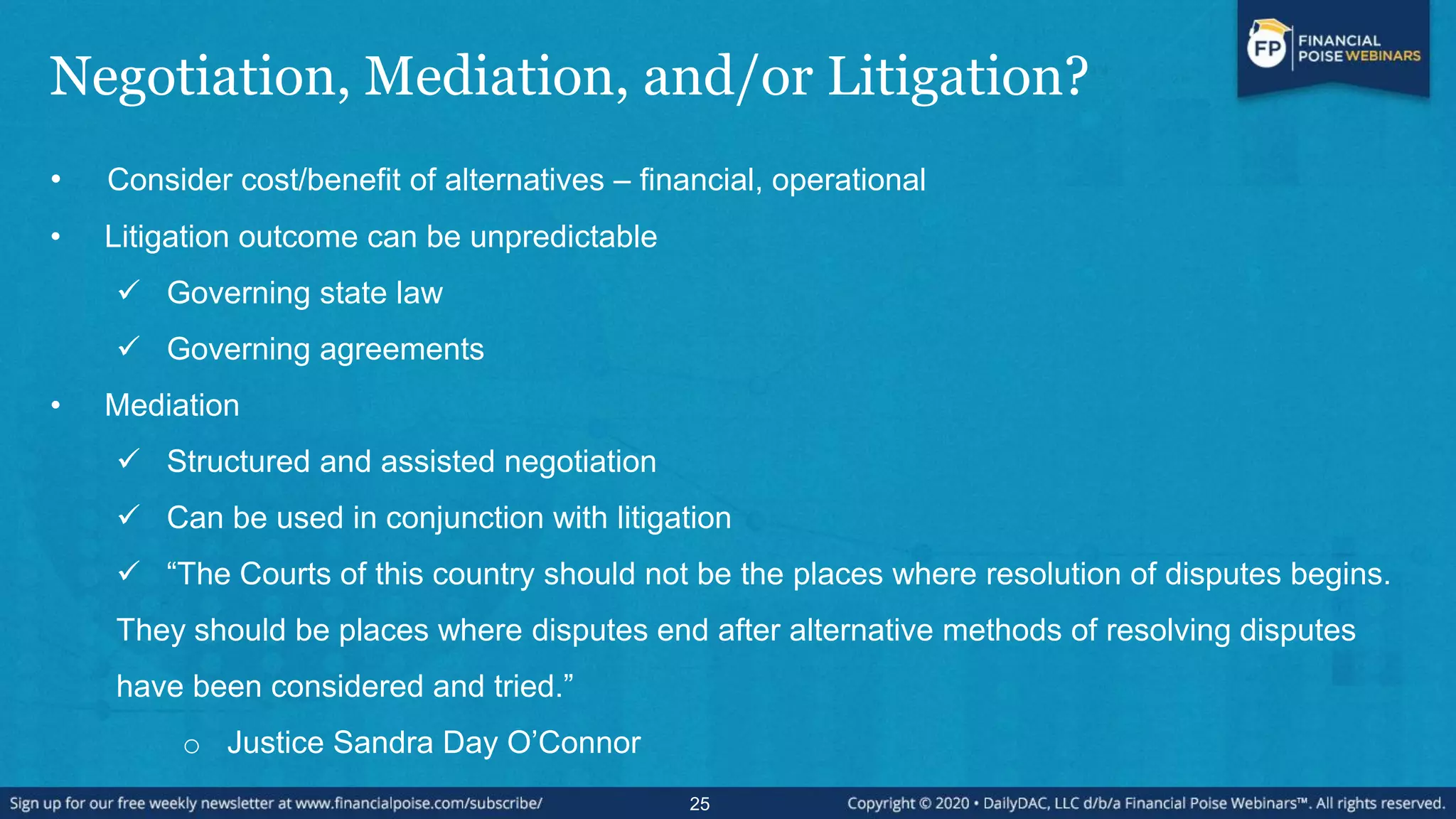 Negotiation, Mediation, and/or Litigation?
• Consider cost/benefit of alternatives – financial, operational
• Litigation outcome can be unpredictable
 Governing state law
 Governing agreements
• Mediation
 Structured and assisted negotiation
 Can be used in conjunction with litigation
 “The Courts of this country should not be the places where resolution of disputes begins.
They should be places where disputes end after alternative methods of resolving disputes
have been considered and tried.”
o Justice Sandra Day O‟Connor
25
 