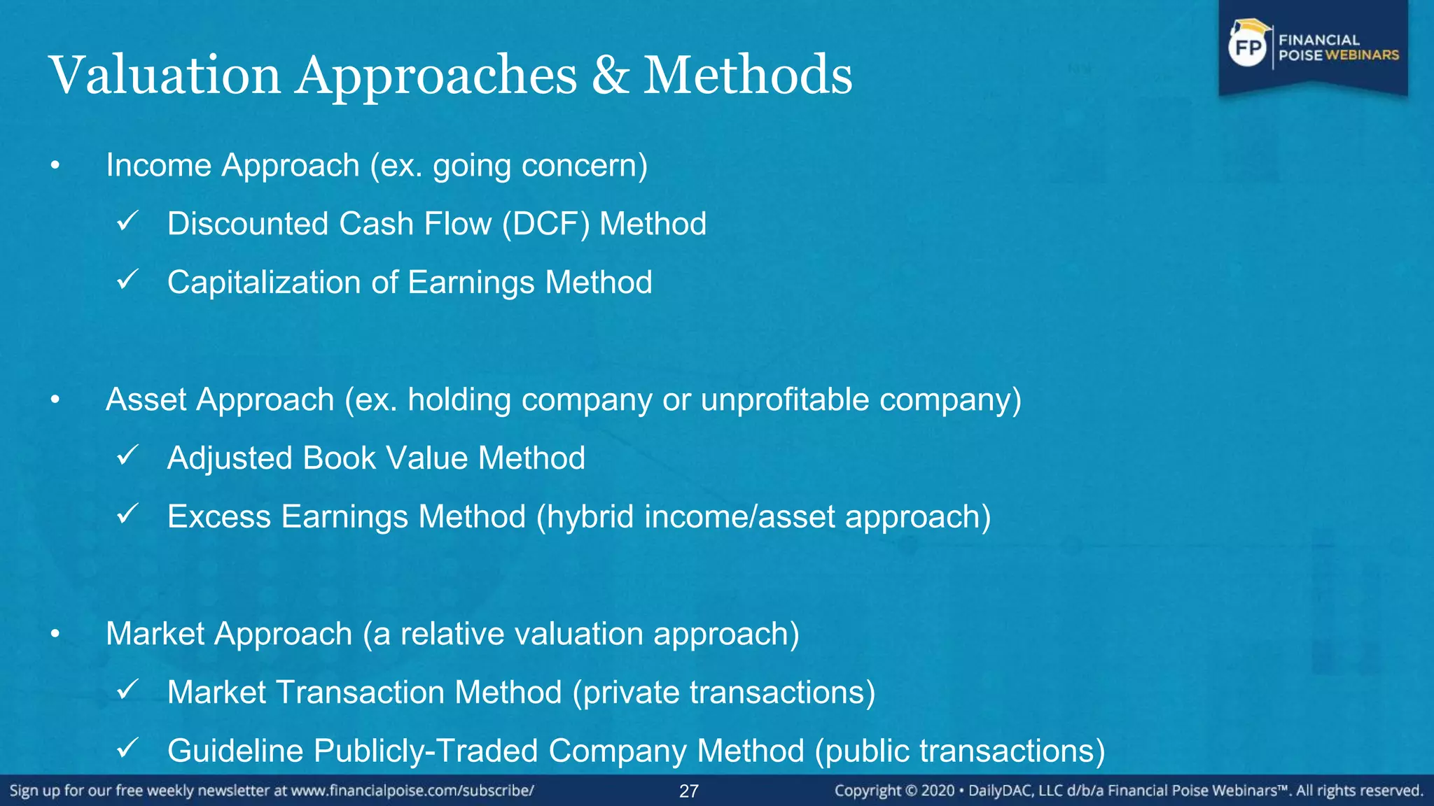 Valuation Approaches & Methods
• Income Approach (ex. going concern)
 Discounted Cash Flow (DCF) Method
 Capitalization of Earnings Method
• Asset Approach (ex. holding company or unprofitable company)
 Adjusted Book Value Method
 Excess Earnings Method (hybrid income/asset approach)
• Market Approach (a relative valuation approach)
 Market Transaction Method (private transactions)
 Guideline Publicly-Traded Company Method (public transactions)
27
 