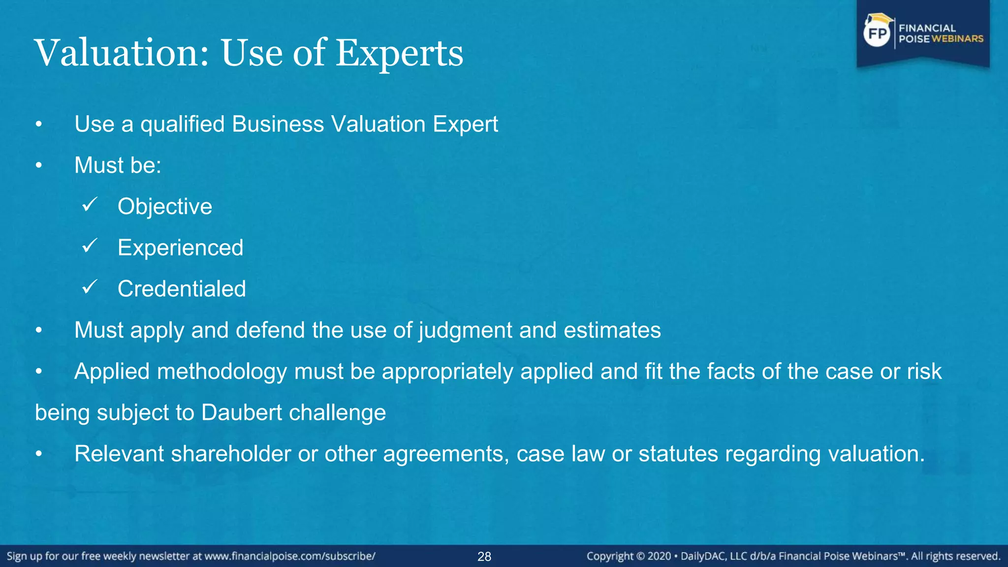 Valuation: Use of Experts
• Use a qualified Business Valuation Expert
• Must be:
 Objective
 Experienced
 Credentialed
• Must apply and defend the use of judgment and estimates
• Applied methodology must be appropriately applied and fit the facts of the case or risk
being subject to Daubert challenge
• Relevant shareholder or other agreements, case law or statutes regarding valuation.
28
 