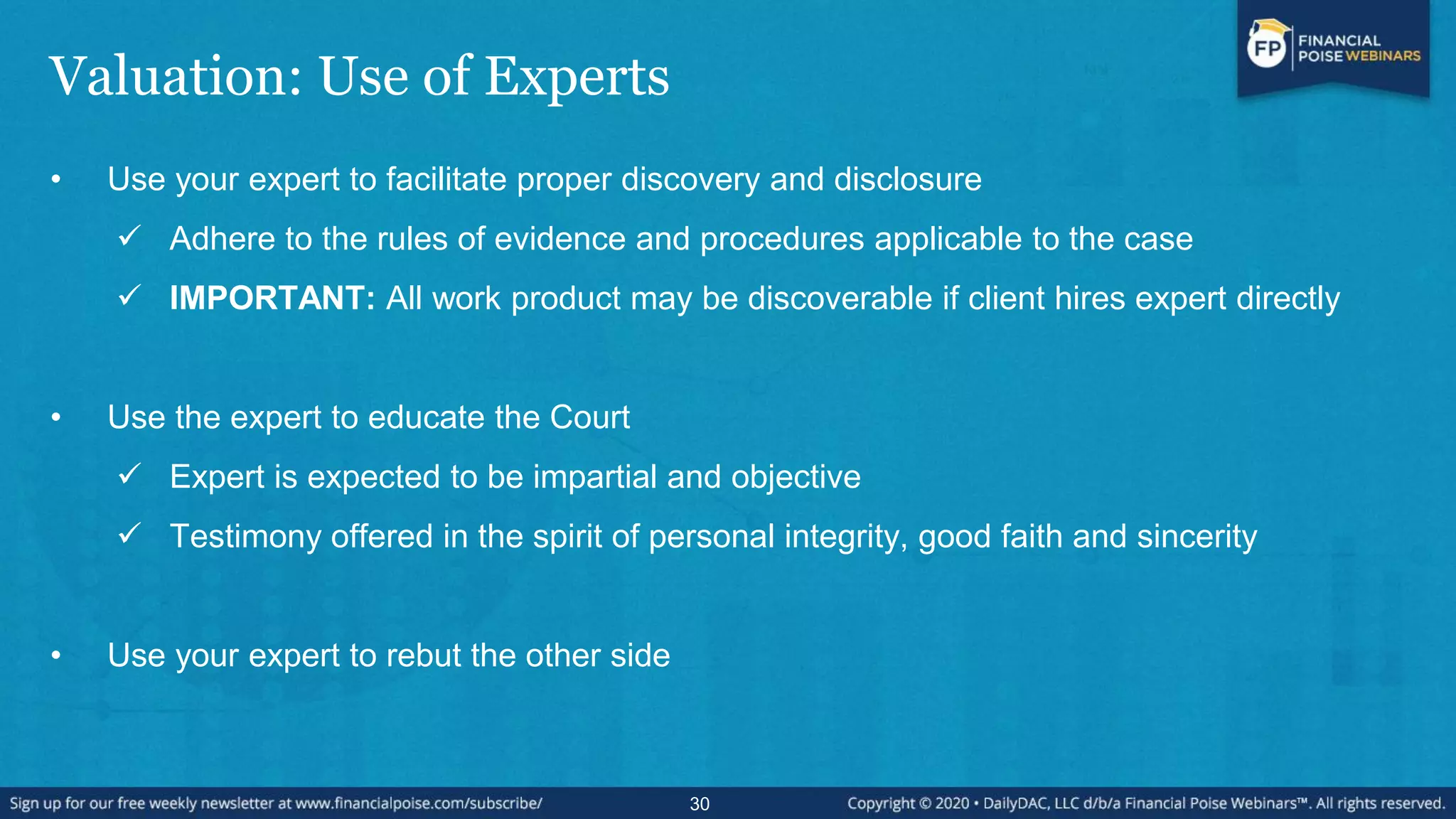 Valuation: Use of Experts
• Use your expert to facilitate proper discovery and disclosure
 Adhere to the rules of evidence and procedures applicable to the case
 IMPORTANT: All work product may be discoverable if client hires expert directly
• Use the expert to educate the Court
 Expert is expected to be impartial and objective
 Testimony offered in the spirit of personal integrity, good faith and sincerity
• Use your expert to rebut the other side
30
 