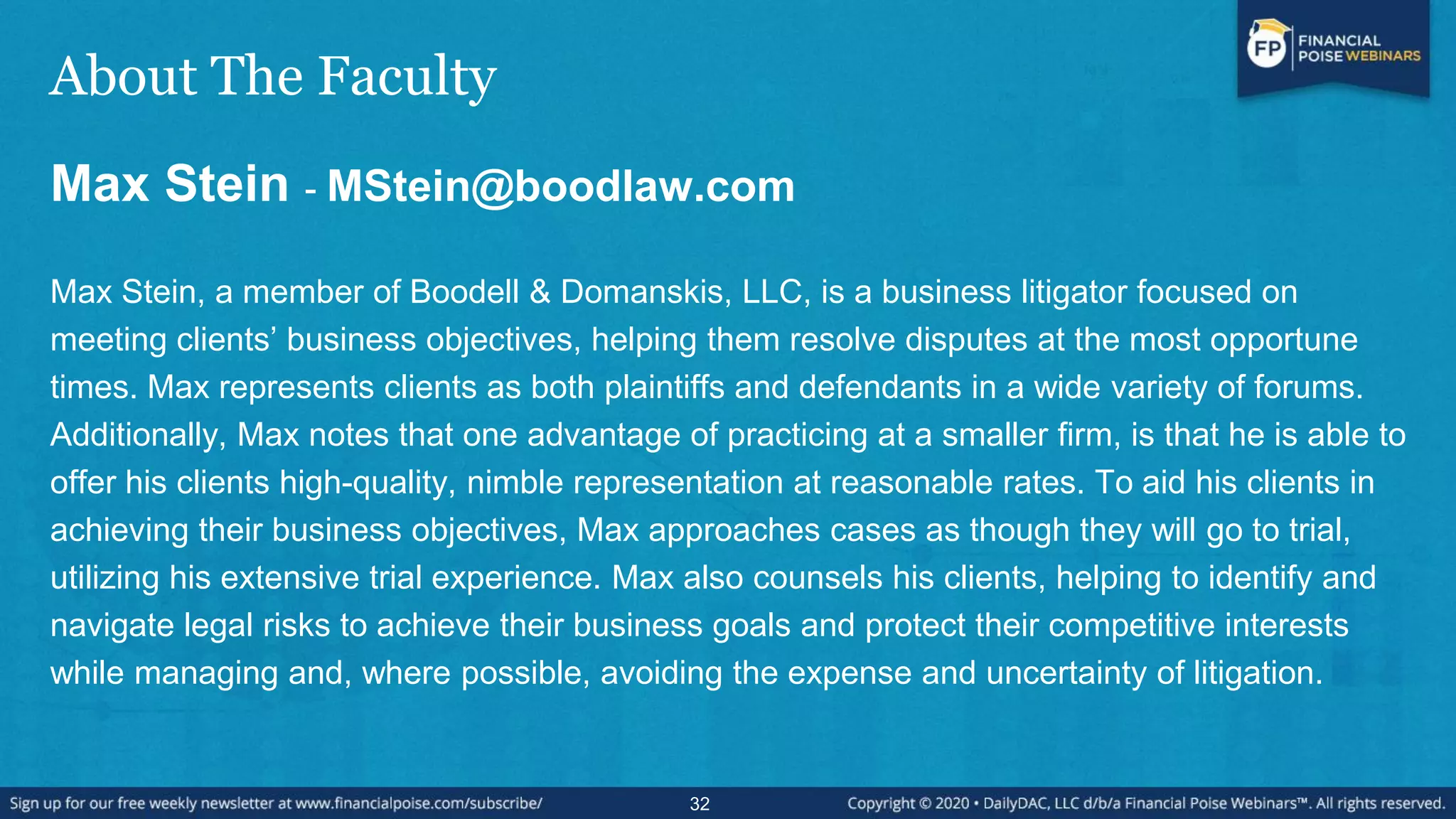 About The Faculty
Max Stein - MStein@boodlaw.com
Max Stein, a member of Boodell & Domanskis, LLC, is a business litigator focused on
meeting clients‟ business objectives, helping them resolve disputes at the most opportune
times. Max represents clients as both plaintiffs and defendants in a wide variety of forums.
Additionally, Max notes that one advantage of practicing at a smaller firm, is that he is able to
offer his clients high-quality, nimble representation at reasonable rates. To aid his clients in
achieving their business objectives, Max approaches cases as though they will go to trial,
utilizing his extensive trial experience. Max also counsels his clients, helping to identify and
navigate legal risks to achieve their business goals and protect their competitive interests
while managing and, where possible, avoiding the expense and uncertainty of litigation.
32
 