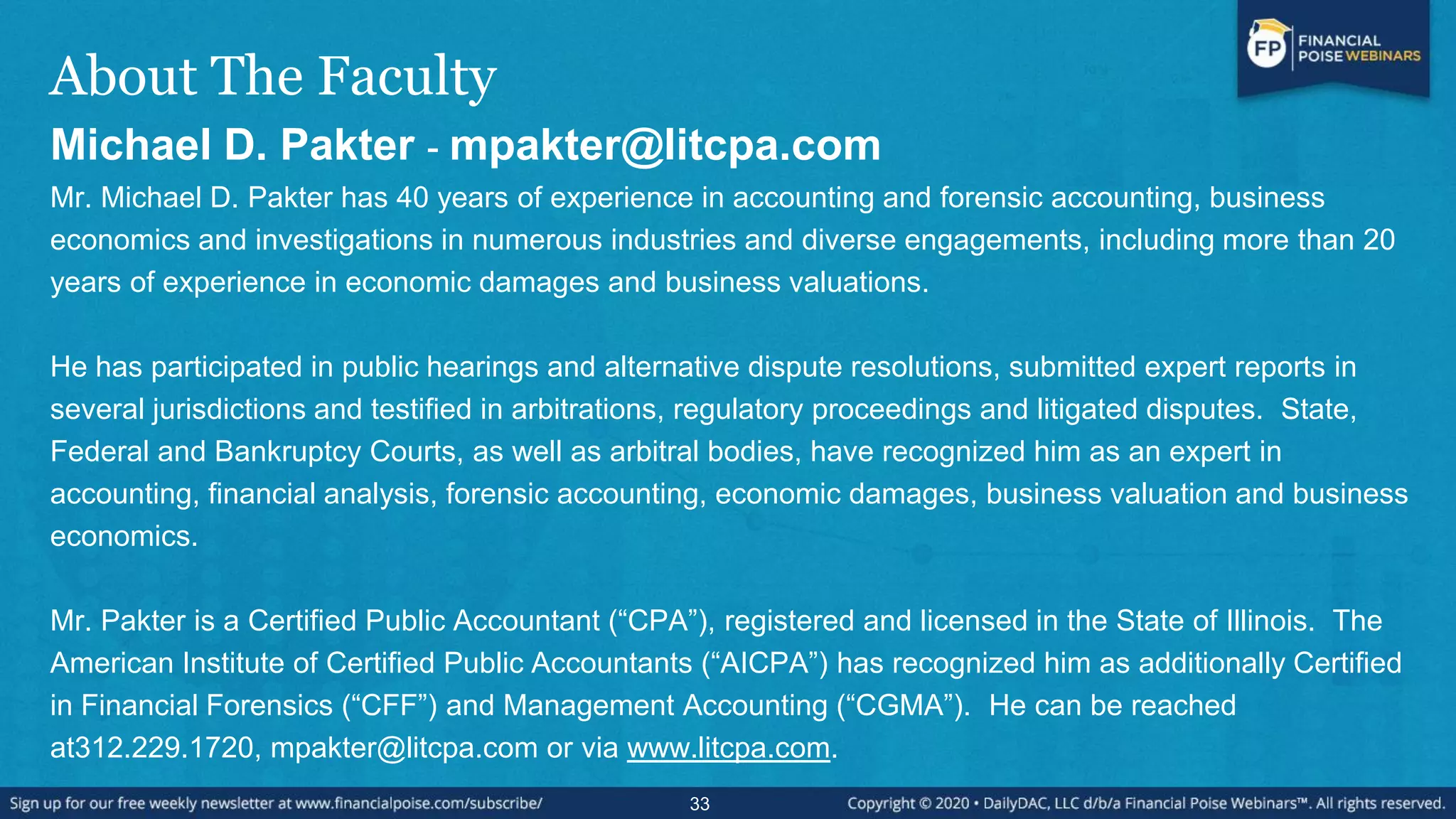 About The Faculty
Michael D. Pakter - mpakter@litcpa.com
Mr. Michael D. Pakter has 40 years of experience in accounting and forensic accounting, business
economics and investigations in numerous industries and diverse engagements, including more than 20
years of experience in economic damages and business valuations.
He has participated in public hearings and alternative dispute resolutions, submitted expert reports in
several jurisdictions and testified in arbitrations, regulatory proceedings and litigated disputes. State,
Federal and Bankruptcy Courts, as well as arbitral bodies, have recognized him as an expert in
accounting, financial analysis, forensic accounting, economic damages, business valuation and business
economics.
Mr. Pakter is a Certified Public Accountant (“CPA”), registered and licensed in the State of Illinois. The
American Institute of Certified Public Accountants (“AICPA”) has recognized him as additionally Certified
in Financial Forensics (“CFF”) and Management Accounting (“CGMA”). He can be reached
at312.229.1720, mpakter@litcpa.com or via www.litcpa.com.
33
 