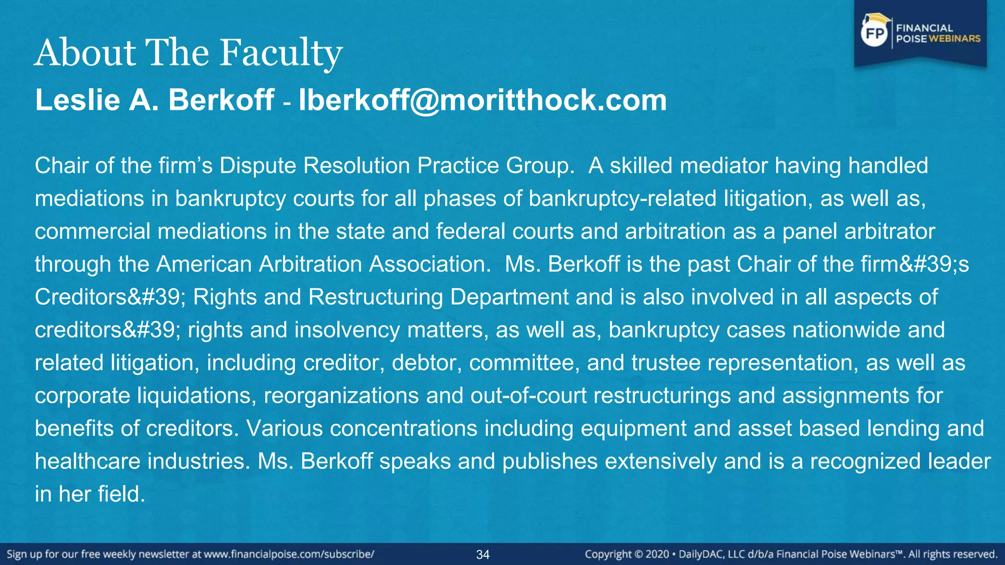 About The Faculty
Leslie A. Berkoff - lberkoff@moritthock.com
Chair of the firm‟s Dispute Resolution Practice Group. A skilled mediator having handled
mediations in bankruptcy courts for all phases of bankruptcy-related litigation, as well as,
commercial mediations in the state and federal courts and arbitration as a panel arbitrator
through the American Arbitration Association. Ms. Berkoff is the past Chair of the firm's
Creditors' Rights and Restructuring Department and is also involved in all aspects of
creditors' rights and insolvency matters, as well as, bankruptcy cases nationwide and
related litigation, including creditor, debtor, committee, and trustee representation, as well as
corporate liquidations, reorganizations and out-of-court restructurings and assignments for
benefits of creditors. Various concentrations including equipment and asset based lending and
healthcare industries. Ms. Berkoff speaks and publishes extensively and is a recognized leader
in her field.
34
 