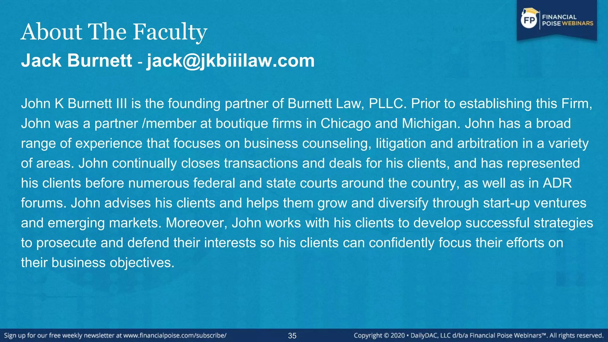 About The Faculty
Jack Burnett - jack@jkbiiilaw.com
John K Burnett III is the founding partner of Burnett Law, PLLC. Prior to establishing this Firm,
John was a partner /member at boutique firms in Chicago and Michigan. John has a broad
range of experience that focuses on business counseling, litigation and arbitration in a variety
of areas. John continually closes transactions and deals for his clients, and has represented
his clients before numerous federal and state courts around the country, as well as in ADR
forums. John advises his clients and helps them grow and diversify through start-up ventures
and emerging markets. Moreover, John works with his clients to develop successful strategies
to prosecute and defend their interests so his clients can confidently focus their efforts on
their business objectives.
35
 