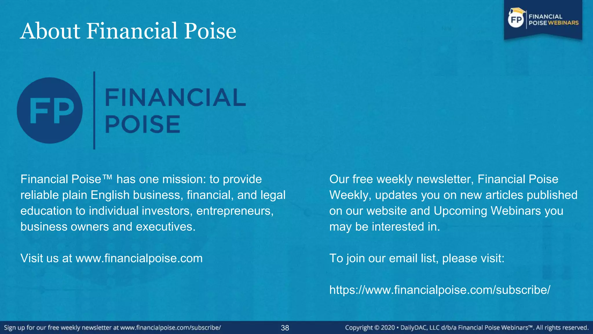 About Financial Poise
38
Financial Poise™ has one mission: to provide
reliable plain English business, financial, and legal
education to individual investors, entrepreneurs,
business owners and executives.
Visit us at www.financialpoise.com
Our free weekly newsletter, Financial Poise
Weekly, updates you on new articles published
on our website and Upcoming Webinars you
may be interested in.
To join our email list, please visit:
https://www.financialpoise.com/subscribe/
 