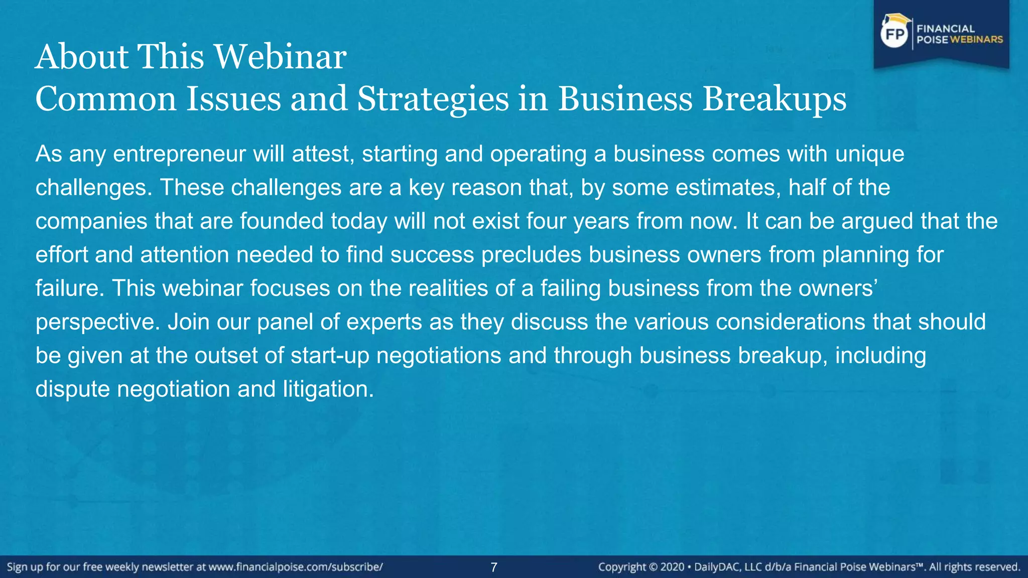 About This Webinar
Common Issues and Strategies in Business Breakups
As any entrepreneur will attest, starting and operating a business comes with unique
challenges. These challenges are a key reason that, by some estimates, half of the
companies that are founded today will not exist four years from now. It can be argued that the
effort and attention needed to find success precludes business owners from planning for
failure. This webinar focuses on the realities of a failing business from the owners‟
perspective. Join our panel of experts as they discuss the various considerations that should
be given at the outset of start-up negotiations and through business breakup, including
dispute negotiation and litigation.
7
 