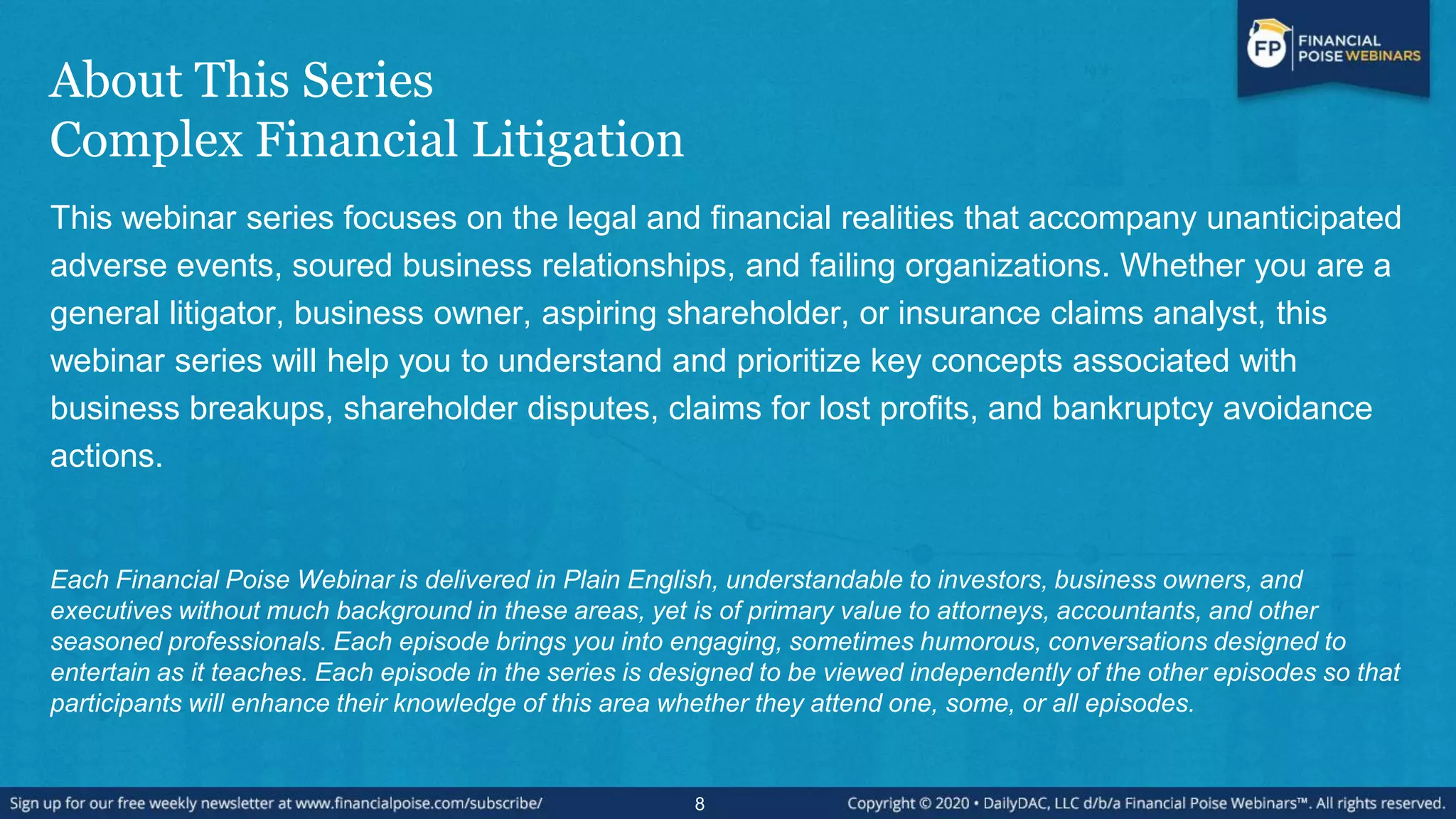 About This Series
Complex Financial Litigation
This webinar series focuses on the legal and financial realities that accompany unanticipated
adverse events, soured business relationships, and failing organizations. Whether you are a
general litigator, business owner, aspiring shareholder, or insurance claims analyst, this
webinar series will help you to understand and prioritize key concepts associated with
business breakups, shareholder disputes, claims for lost profits, and bankruptcy avoidance
actions.
Each Financial Poise Webinar is delivered in Plain English, understandable to investors, business owners, and
executives without much background in these areas, yet is of primary value to attorneys, accountants, and other
seasoned professionals. Each episode brings you into engaging, sometimes humorous, conversations designed to
entertain as it teaches. Each episode in the series is designed to be viewed independently of the other episodes so that
participants will enhance their knowledge of this area whether they attend one, some, or all episodes.
8
 