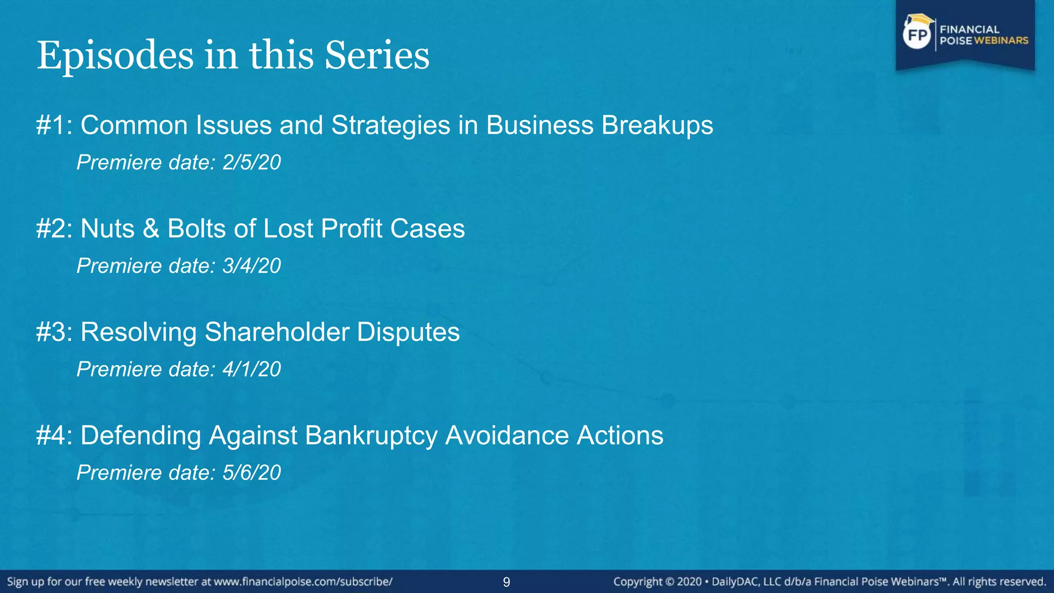 Episodes in this Series
#1: Common Issues and Strategies in Business Breakups
Premiere date: 2/5/20
#2: Nuts & Bolts of Lost Profit Cases
Premiere date: 3/4/20
#3: Resolving Shareholder Disputes
Premiere date: 4/1/20
#4: Defending Against Bankruptcy Avoidance Actions
Premiere date: 5/6/20
9
 