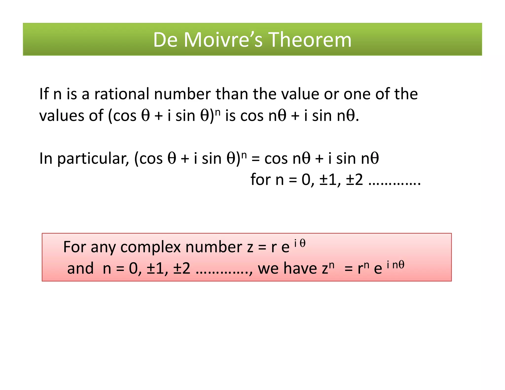 De Moivre’s Theorem
If n is a rational number than the value or one of the
values of (cos θ + i sin θ)n is cos nθ + i sin nθ.
In particular, (cos θ + i sin θ)n = cos nθ + i sin nθ
for n = 0, ±1, ±2 ………….
For any complex number z = r e i θ
and n = 0, ±1, ±2 …………., we have zn = rn e i nθ
 