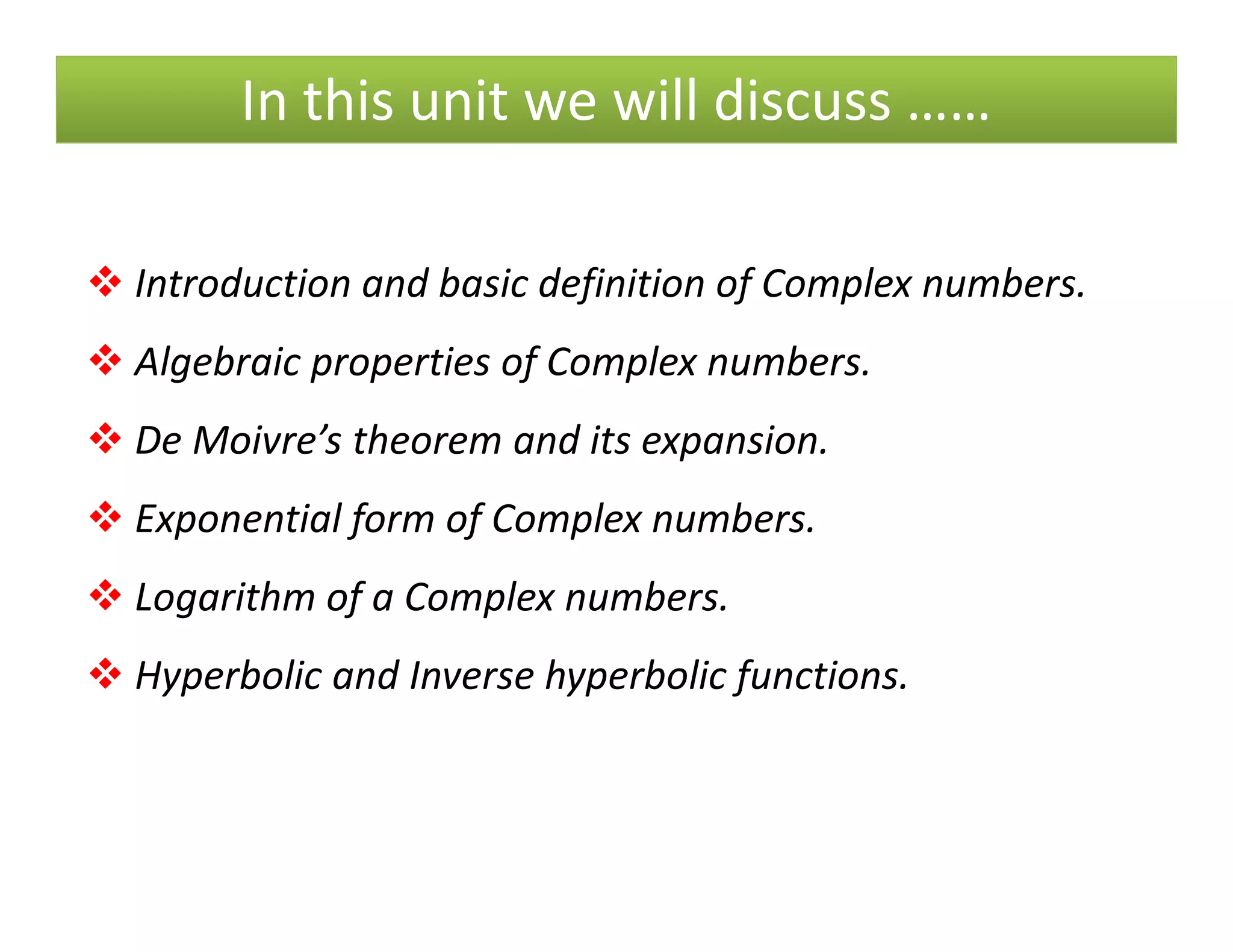 In this unit we will discuss ……
Introduction and basic definition of Complex numbers.
Algebraic properties of Complex numbers.
De Moivre’s theorem and its expansion.
Exponential form of Complex numbers.
Logarithm of a Complex numbers.
Hyperbolic and Inverse hyperbolic functions.
 