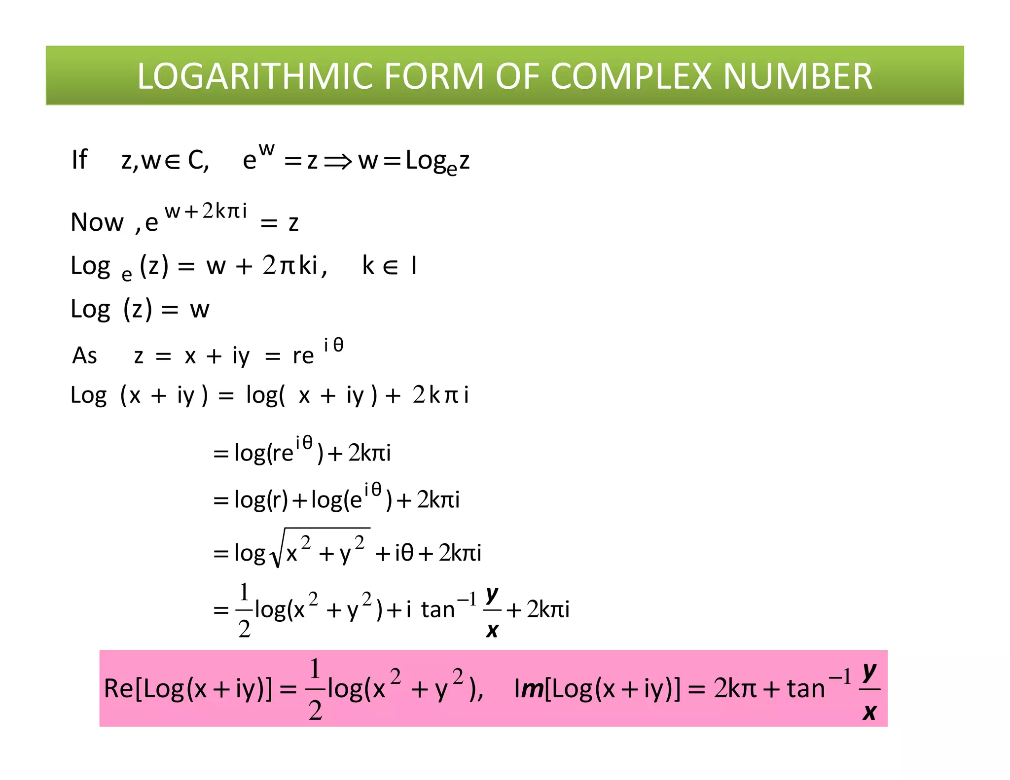 LOGARITHMIC FORM OF COMPLEX NUMBER
zLogwze,Cw,zIf e
w
====⇒⇒⇒⇒====∈∈∈∈
w)z(Log
Ik,kiπw)z(Log
ze,Now
e
iπkw
====
∈∈∈∈++++====
====++++
2
2
iπk)iyxlog()iyx(Log
reiyxzAs θi
2++++++++====++++
====++++====
iπk)iyxlog()iyx(Log 2++++++++====++++
iπktani)yxlog(
iπkθiyxlog
iπk)elog()rlog(
iπk)relog(
θi
θi
2
2
1
2
2
2
122
22
++++++++++++====
++++++++++++====
++++++++====
++++====
−−−−
x
y
x
y
m 122
2
2
1 −−−−
++++====++++++++====++++ tanπk)]iyx(Log[I),yxlog()]iyx(LogRe[
 
