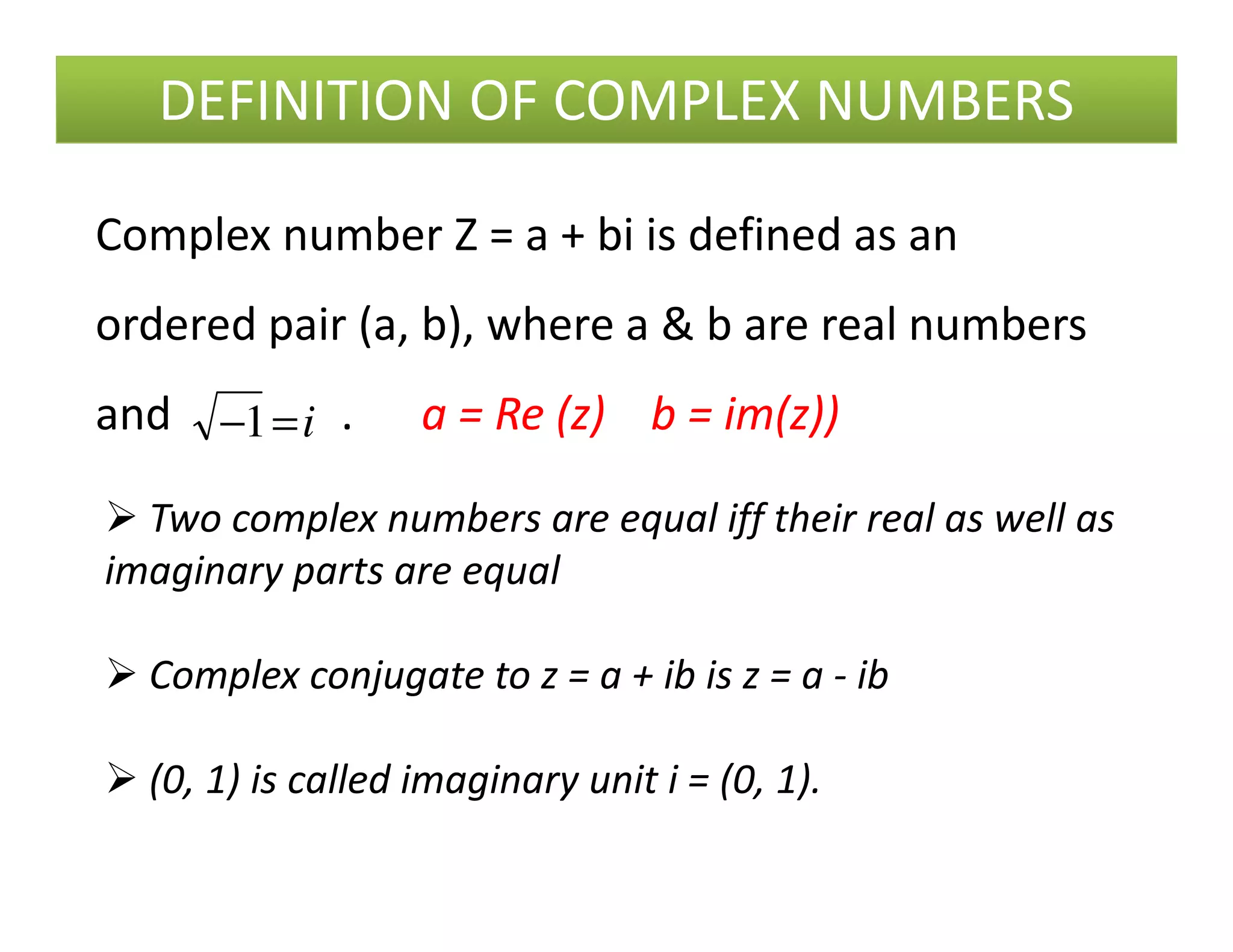 DEFINITION OF COMPLEX NUMBERS
i=−1
Complex number Z = a + bi is defined as an
ordered pair (a, b), where a & b are real numbers
and . a = Re (z) b = im(z))
Two complex numbers are equal iff their real as well as
imaginary parts are equal
Complex conjugate to z = a + ib is z = a - ib
(0, 1) is called imaginary unit i = (0, 1).
 