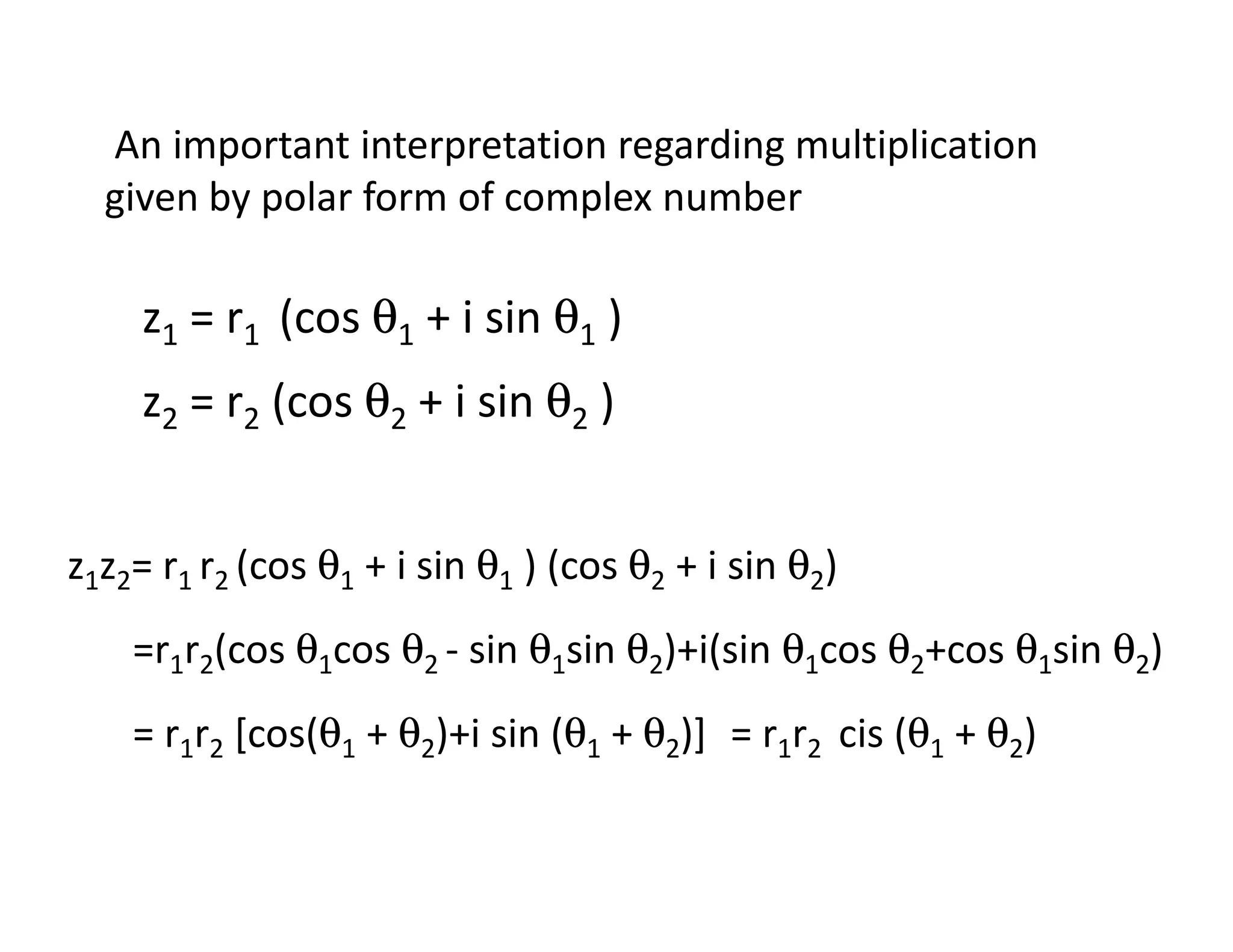 An important interpretation regarding multiplication
given by polar form of complex number
z1 = r1 (cos θ1 + i sin θ1 )
z2 = r2 (cos θ2 + i sin θ2 )
z1z2= r1 r2 (cos θ1 + i sin θ1 ) (cos θ2 + i sin θ2)
=r1r2(cos θ1cos θ2 - sin θ1sin θ2)+i(sin θ1cos θ2+cos θ1sin θ2)
= r1r2 [cos(θ1 + θ2)+i sin (θ1 + θ2)] = r1r2 cis (θ1 + θ2)
 