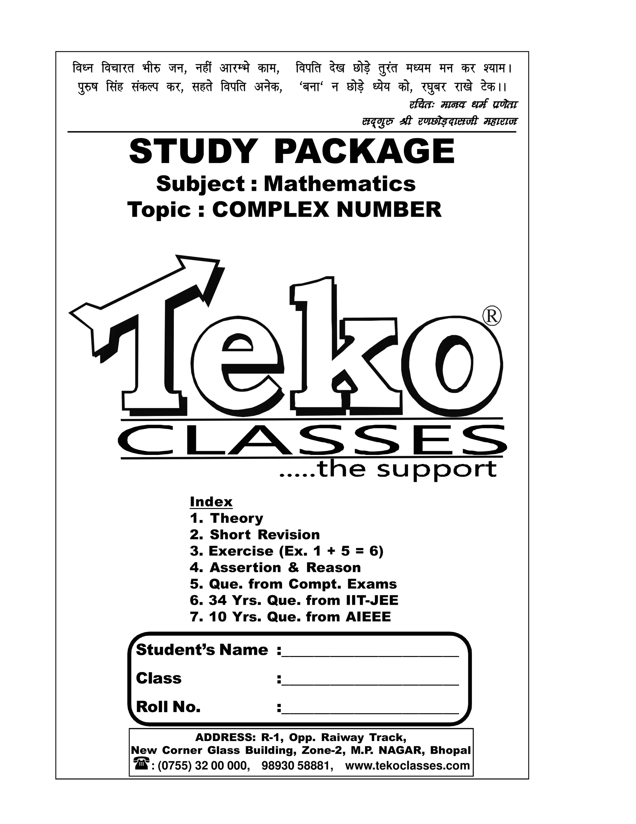 Index
1. Theory
2. Short Revision
3. Exercise (Ex. 1 + 5 = 6)
4. Assertion & Reason
5. Que. from Compt. Exams
6. 34 Yrs. Que. from IIT-JEE
7. 10 Yrs. Que. from AIEEE
Subject : Mathematics
Topic : COMPLEX NUMBER
Student’s Name :______________________
Class :______________________
Roll No. :______________________
STUDY PACKAGE
fo/u fopkjr Hkh# tu] ugha vkjEHks dke] foifr ns[k NksM+s rqjar e/;e eu dj ';keAfo/u fopkjr Hkh# tu] ugha vkjEHks dke] foifr ns[k NksM+s rqjar e/;e eu dj ';keAfo/u fopkjr Hkh# tu] ugha vkjEHks dke] foifr ns[k NksM+s rqjar e/;e eu dj ';keAfo/u fopkjr Hkh# tu] ugha vkjEHks dke] foifr ns[k NksM+s rqjar e/;e eu dj ';keA
iq#"k flag ladYi dj] lgrs foifr vusd] ^cuk^ u NksM+s /;s; dks] j?kqcj jk[ks VsdAAiq#"k flag ladYi dj] lgrs foifr vusd] ^cuk^ u NksM+s /;s; dks] j?kqcj jk[ks VsdAAiq#"k flag ladYi dj] lgrs foifr vusd] ^cuk^ u NksM+s /;s; dks] j?kqcj jk[ks VsdAAiq#"k flag ladYi dj] lgrs foifr vusd] ^cuk^ u NksM+s /;s; dks] j?kqcj jk[ks VsdAA
jfpr% ekuo /keZ iz.ksrkjfpr% ekuo /keZ iz.ksrkjfpr% ekuo /keZ iz.ksrkjfpr% ekuo /keZ iz.ksrk
ln~xq# Jh j.kNksM+nklth egkjktln~xq# Jh j.kNksM+nklth egkjktln~xq# Jh j.kNksM+nklth egkjktln~xq# Jh j.kNksM+nklth egkjkt
R
ADDRESS: R-1, Opp. Raiway Track,
New Corner Glass Building, Zone-2, M.P. NAGAR, Bhopal
: (0755) 32 00 000, 98930 58881, www.tekoclasses.com
 