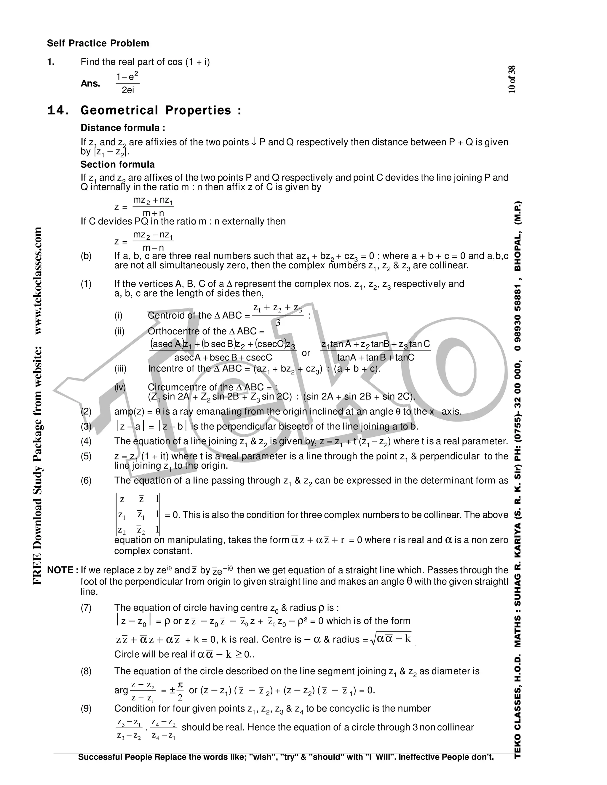 10of38
Successful People Replace the words like; "wish", "try" & "should" with "I Will". Ineffective People don't.
TEKOCLASSES,H.O.D.MATHS:SUHAGR.KARIYA(S.R.K.Sir)PH:(0755)-3200000,09893058881,BHOPAL,(M.P.)
FREEDownloadStudyPackagefromwebsite:www.tekoclasses.com Self Practice Problem
1. Find the real part of cos (1 + i)
Ans.
ei2
e1 2
−
14.14.14.14. Geometrical Properties :Geometrical Properties :Geometrical Properties :Geometrical Properties :
Distance formula :
If z1 and z2 are affixies of the two points ↓ P and Q respectively then distance between P + Q is given
by |z1 – z2|.
Section formula
If z1 and z2 are affixes of the two points P and Q respectively and point C devides the line joining P and
Q internally in the ratio m : n then affix z of C is given by
z =
nm
nzmz 12
+
+
If C devides PQ in the ratio m : n externally then
z =
nm
nzmz 12
−
−
(b) If a, b, c are three real numbers such that az1 + bz2 + cz3 = 0 ; where a + b + c = 0 and a,b,c
are not all simultaneously zero, then the complex numbers z1, z2 & z3 are collinear.
(1) If the vertices A, B, C of a ∆ represent the complex nos. z1, z2, z3 respectively and
a, b, c are the length of sides then,
(i) Centroid of the ∆ ABC =
z z z1 2 3
3
+ +
:
(ii) Orthocentre of the ∆ ABC =
( ) ( ) ( )
CseccBsecbAseca
zCsecczBsecbzAseca 321
++
++
or CtanBtanAtan
CtanzBtanzAtanz 321
++
++
(iii) Incentre of the ∆ ABC = (az1 + bz2 + cz3) ÷ (a + b + c).
(iv) Circumcentre of the ∆ ABC = :
(Z1 sin 2A + Z2 sin 2B + Z3 sin 2C) ÷ (sin 2A + sin 2B + sin 2C).
(2) amp(z) = θ is a ray emanating from the origin inclined at an angle θ to the x− axis.
(3) z − a = z − b is the perpendicular bisector of the line joining a to b.
(4) The equation of a line joining z1 & z2 is given by, z = z1 + t (z1 − z2) where t is a real parameter.
(5) z = z1 (1 + it) where t is a real parameter is a line through the point z1 & perpendicular to the
line joining z1 to the origin.
(6) The equation of a line passing through z1 & z2 can be expressed in the determinant form as
z z
z z
z z
1
1
1
1 1
2 2
= 0. This is also the condition for three complex numbers to be collinear.. The above
equation on manipulating, takes the form α αz z r+ + = 0 where r is real and α is a non zero
complex constant.
NOTE : If we replace z by zeiθ and z by θi–
ez then we get equation of a straight line which. Passes through the
foot of the perpendicular from origin to given straight line and makes an angle θ with the given straightl
line.
(7) The equation of circle having centre z0 & radius ρ is :
z − z0 = ρ or z z − z0 z − z0 z + z0 z0 − ρ² = 0 which is of the form
zz z z+ +α α + k = 0, k is real. Centre is − α & radius = αα − k .
Circle will be real if αα − k ≥ 0..
(8) The equation of the circle described on the line segment joining z1 & z2 as diameter is
arg
z z
z z
−
−
2
1
= ±
π
2
or (z − z1) ( z − z 2) + (z − z2) ( z − z 1) = 0.
(9) Condition for four given points z1, z2, z3 & z4 to be concyclic is the number
z z
z z
z z
z z
3 1
3 2
4 2
4 1
−
−
−
−
. should be real. Hence the equation of a circle through 3 non collinear
 