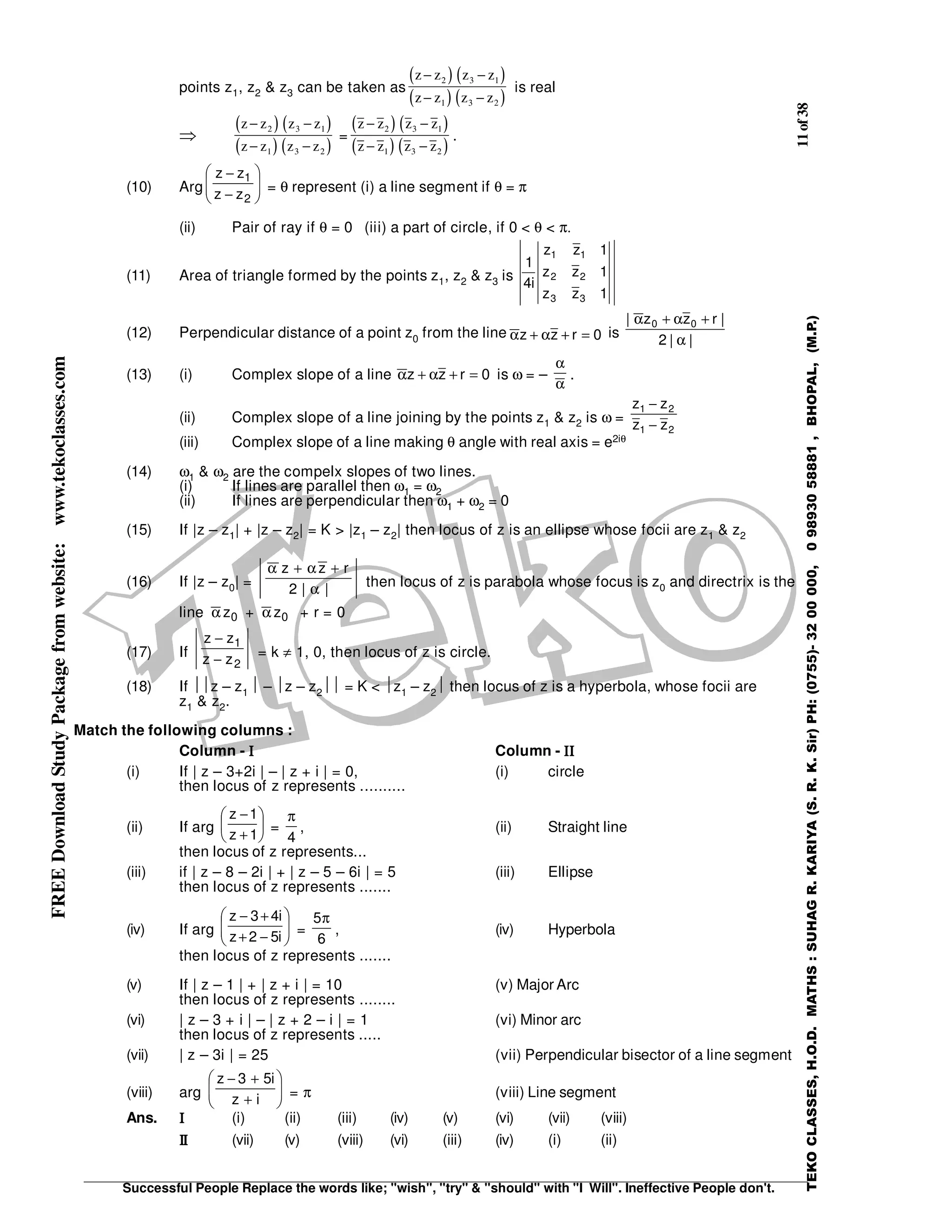 11of38
Successful People Replace the words like; "wish", "try" & "should" with "I Will". Ineffective People don't.
TEKOCLASSES,H.O.D.MATHS:SUHAGR.KARIYA(S.R.K.Sir)PH:(0755)-3200000,09893058881,BHOPAL,(M.P.)
FREEDownloadStudyPackagefromwebsite:www.tekoclasses.com
points z1, z2 & z3 can be taken as
( ) ( )
( ) ( )
z z z z
z z z z
− −
− −
2 3 1
1 3 2
is real
⇒
( ) ( )
( ) ( )
z z z z
z z z z
− −
− −
2 3 1
1 3 2
=
( ) ( )
( ) ( )
z z z z
z z z z
− −
− −
2 3 1
1 3 2
.
(10) Arg 





−
−
2
1
zz
zz
= θ represent (i) a line segment if θ = π
(ii) Pair of ray if θ = 0 (iii) a part of circle, if 0 < θ < π.
(11) Area of triangle formed by the points z1, z2 & z3 is
1zz
1zz
1zz
i4
1
33
22
11
(12) Perpendicular distance of a point z0 from the line 0rzz =+α+α is ||2
|rzz| 00
α
+α+α
(13) (i) Complex slope of a line 0rzz =+α+α is ω = –
α
α
.
(ii) Complex slope of a line joining by the points z1 & z2 is ω =
21
21
zz
zz
−
−
(iii) Complex slope of a line making θ angle with real axis = e2iθ
(14) ω1 & ω2 are the compelx slopes of two lines.
(i) If lines are parallel then ω1 = ω2
(ii) If lines are perpendicular then ω1 + ω2 = 0
(15) If |z – z1| + |z – z2| = K > |z1 – z2| then locus of z is an ellipse whose focii are z1 & z2
(16) If |z – z0| = ||2
rzz
α
+α+α
then locus of z is parabola whose focus is z0 and directrix is the
line 0zα + 0zα + r = 0
(17) If
2
1
zz
zz
−
−
= k ≠ 1, 0, then locus of z is circle.
(18) If z – z1  – z – z2 = K < z1 – z2 then locus of z is a hyperbola, whose focii are
z1 & z2.
Match the following columns :
Column - ΙΙΙΙ Column - ΙΙΙΙΙΙΙΙ
(i) If | z – 3+2i | – | z + i | = 0, (i) circle
then locus of z represents ..........
(ii) If arg 





+
−
1z
1z
=
4
π
, (ii) Straight line
then locus of z represents...
(iii) if | z – 8 – 2i | + | z – 5 – 6i | = 5 (iii) Ellipse
then locus of z represents .......
(iv) If arg 





−+
+−
i52z
i43z
=
6
5π
, (iv) Hyperbola
then locus of z represents .......
(v) If | z – 1 | + | z + i | = 10 (v) Major Arc
then locus of z represents ........
(vi) | z – 3 + i | – | z + 2 – i | = 1 (vi) Minor arc
then locus of z represents .....
(vii) | z – 3i | = 25 (vii) Perpendicular bisector of a line segment
(viii) arg 





+
+−
iz
i53z
= π (viii) Line segment
Ans. ΙΙΙΙ (i) (ii) (iii) (iv) (v) (vi) (vii) (viii)
ΙΙΙΙΙΙΙΙ (vii) (v) (viii) (vi) (iii) (iv) (i) (ii)
 