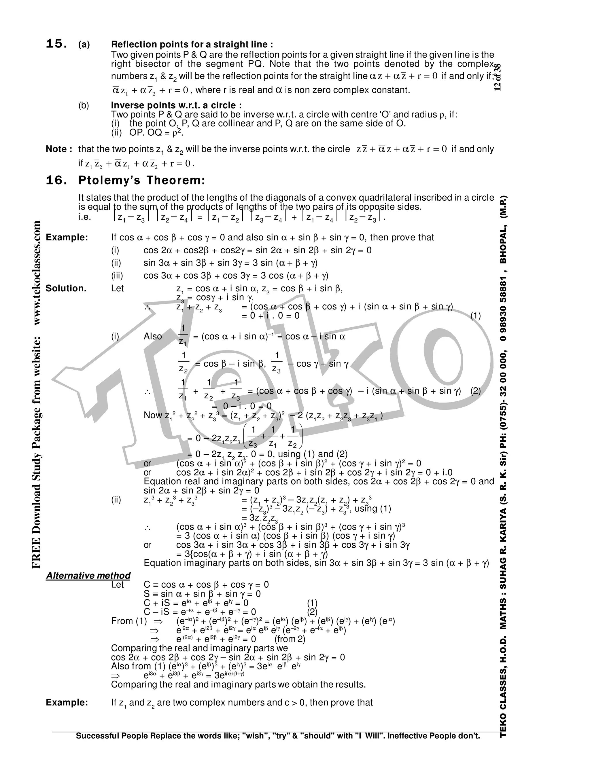 12of38
Successful People Replace the words like; "wish", "try" & "should" with "I Will". Ineffective People don't.
TEKOCLASSES,H.O.D.MATHS:SUHAGR.KARIYA(S.R.K.Sir)PH:(0755)-3200000,09893058881,BHOPAL,(M.P.)
FREEDownloadStudyPackagefromwebsite:www.tekoclasses.com
15.15.15.15. (a) Reflection points for a straight line :
Two given points P & Q are the reflection points for a given straight line if the given line is the
right bisector of the segment PQ. Note that the two points denoted by the complex
numbers z1 & z2 will be the reflection points for the straight line α αz z r+ + = 0 if and only if;
α αz z r1 2 0+ + = , where r is real and α is non zero complex constant.
(b) Inverse points w.r.t. a circle :
Two points P & Q are said to be inverse w.r.t. a circle with centre 'O' and radius ρ, if:
(i) the point O, P, Q are collinear and P, Q are on the same side of O.
(ii) OP. OQ = ρ2.
Note : that the two points z1 & z2 will be the inverse points w.r.t. the circle z z z z r+ + + =α α 0 if and only
if z z z z r1 2 1 2 0+ + + =α α .
16.16.16.16. Ptolemy’s Theorem:Ptolemy’s Theorem:Ptolemy’s Theorem:Ptolemy’s Theorem:
It states that the product of the lengths of the diagonals of a convex quadrilateral inscribed in a circle
is equal to the sum of the products of lengths of the two pairs of its opposite sides.
i.e. z1 − z3 z2 − z4 = z1 − z2 z3 − z4 + z1 − z4 z2 − z3.
Example: If cos α + cos β + cos γ = 0 and also sin α + sin β + sin γ = 0, then prove that
(i) cos 2α + cos2β + cos2γ = sin 2α + sin 2β + sin 2γ = 0
(ii) sin 3α + sin 3β + sin 3γ = 3 sin (α + β + γ)
(iii) cos 3α + cos 3β + cos 3γ = 3 cos (α + β + γ)
Solution. Let z1
= cos α + i sin α, z2
= cos β + i sin β,
z3
= cosγ + i sin γ.
∴ z1
+ z2
+ z3
= (cos α + cos β + cos γ) + i (sin α + sin β + sin γ)
= 0 + i . 0 = 0 (1)
(i) Also
1z
1
= (cos α + i sin α)–1
= cos α – i sin α
2z
1
= cos β – i sin β,
3z
1
– cos γ – sin γ
∴
1z
1
+
2z
1
+
3z
1
= (cos α + cos β + cos γ) – i (sin α + sin β + sin γ) (2)
= 0 – i . 0 = 0
Now z1
2
+ z2
2
+ z3
3
= (z1
+ z2
+ z3
)2
– 2 (z1
z2
+ z2
z3
+ z3
z1
)
= 0 – 2z1
z2
z3 







++
213 z
1
z
1
z
1
= 0 – 2z1
z2
z3
. 0 = 0, using (1) and (2)
or (cos α + i sin α)2
+ (cos β + i sin β)2
+ (cos γ + i sin γ)2
= 0
or cos 2α + i sin 2α)2
+ cos 2β + i sin 2β + cos 2γ + i sin 2γ = 0 + i.0
Equation real and imaginary parts on both sides, cos 2α + cos 2β + cos 2γ = 0 and
sin 2α + sin 2β + sin 2γ = 0
(ii) z1
3
+ z2
3
+ z3
3
= (z1
+ z2
)3
– 3z1
z2
(z1
+ z2
) + z3
3
= (–z3
)3
– 3z1
z2
(– z3
) + z3
3
, using (1)
= 3z1
z2
z3
∴ (cos α + i sin α)3
+ (cos β + i sin β)3
+ (cos γ + i sin γ)3
= 3 (cos α + i sin α) (cos β + i sin β) (cos γ + i sin γ)
or cos 3α + i sin 3α + cos 3β + i sin 3β + cos 3γ + i sin 3γ
= 3{cos(α + β + γ) + i sin (α + β + γ)
Equation imaginary parts on both sides, sin 3α + sin 3β + sin 3γ = 3 sin (α + β + γ)
Alternative method
Let C ≡ cos α + cos β + cos γ = 0
S ≡ sin α + sin β + sin γ = 0
C + iS = eiα
+ eiβ
+ eiγ
= 0 (1)
C – iS = e–iα
+ e–iβ
+ e–iγ
= 0 (2)
From (1) ⇒ (e–iα
)2
+ (e–iβ
)2
+ (e–iγ
)2
= (eiα
) (eiβ
) + (eiβ
) (eiγ
) + (eiγ
) (eiα
)
⇒ ei2α
+ ei2β
+ ei2γ
= eiα
eiβ
eiγ
(e–2γ
+ e–iα
+ eiβ
)
⇒ ei(2α)
+ ei2β
+ ei2γ
= 0 (from 2)
Comparing the real and imaginary parts we
cos 2α + cos 2β + cos 2γ – sin 2α + sin 2β + sin 2γ = 0
Also from (1) (eiα
)3
+ (eiβ
)3
+ (eiγ
)3
= 3eiα
eiβ
eiγ
⇒ ei3α
+ ei3β
+ ei3γ
= 3ei(α+β+γ)
Comparing the real and imaginary parts we obtain the results.
Example: If z1
and z2
are two complex numbers and c > 0, then prove that
 