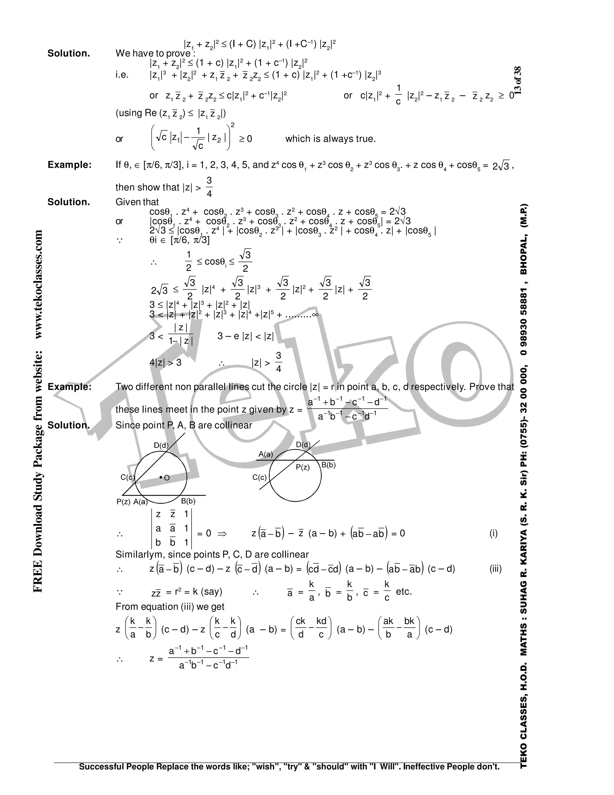 13of38
Successful People Replace the words like; "wish", "try" & "should" with "I Will". Ineffective People don't.
TEKOCLASSES,H.O.D.MATHS:SUHAGR.KARIYA(S.R.K.Sir)PH:(0755)-3200000,09893058881,BHOPAL,(M.P.)
FREEDownloadStudyPackagefromwebsite:www.tekoclasses.com |z1
+ z2
|2
≤ (I + C) |z1
|2
+ (I +C–1
) |z2
|2
Solution. We have to prove :
|z1
+ z2
|2
≤ (1 + c) |z1
|2
+ (1 + c–1
) |z2
|2
i.e. |z1
|3
+ |z2
|2
+ z1 z 2
+ z 2
z2
≤ (1 + c) |z1
|2
+ (1 +c–1
) |z2
|3
or z1 z 2
+ z 2
z2
≤ c|z1
|2
+ c–1
|z2
|2
or c|z1
|2
+
c
1
|z2
|2
– z1 z 2
– z 2
z2
≥ 0
(using Re (z1 z 2
) ≤ |z1 z 2
|)
or
2
21 |z|
c
1
zc 







− ≥ 0 which is always true.
Example: If θ, ∈ [π/6, π/3], i = 1, 2, 3, 4, 5, and z4
cos θ1
+ z3
cos θ2
+ z3
cos θ3
. + z cos θ4
+ cosθ5
= 32 ,
then show that |z| >
4
3
Solution. Given that
cosθ1
. z4
+ cosθ2
. z3
+ cosθ3
. z2
+ cosθ4
. z + cosθ5
= 2√3
or |cosθ1
. z4
+ cosθ2
. z3
+ cosθ3
. z2
+ cosθ4
. z + cosθ5
| = 2√3
2√3 ≤ |cosθ1
. z4
| + |cosθ2
. z3
| + |cosθ3
. z2
| + cosθ4
. z| + |cosθ5
|
θi ∈ [π/6, π/3]
∴
2
1
≤ cosθi
≤
2
3
32 ≤
2
3
|z|4
+
2
3
|z|3
+
2
3
|z|2
+
2
3
|z| +
2
3
3 ≤ |z|4
+ |z|3
+ |z|2
+ |z|
3 < |z| + |z|2
+ |z|3
+ |z|4
+|z|5
+ .........∞
3 < |z|1
|z|
− 3 – e |z| < |z|
4|z| > 3 ∴ |z| >
4
3
Example: Two different non parallel lines cut the circle |z| = r in point a, b, c, d respectively. Prove that
these lines meet in the point z given by z = 1111
1111
dcba
dcba
−−−−
−−−−
−
−−+
Solution. Since point P, A, B are collinear
∴
1bb
1aa
1zz
= 0 ⇒ z ( )ba − – z (a – b) + ( )baba − = 0 (i)
Similarlym, since points P, C, D are collinear
∴ z ( )ba − (c – d) – z ( )dc − (a – b) = ( )dcdc − (a – b) – ( )baba − (c – d) (iii)
zz = r2
= k (say) ∴ a =
a
k
, b =
b
k
, c =
c
k
etc.
From equation (iii) we get
z 





−
b
k
a
k
(c – d) – z 





−
d
k
c
k
(a – b) = 





−
c
kd
d
ck
(a – b) – 





−
a
bk
b
ak
(c – d)
∴ z = 1111
1111
dcba
dcba
−−−−
−−−−
−
−−+
 