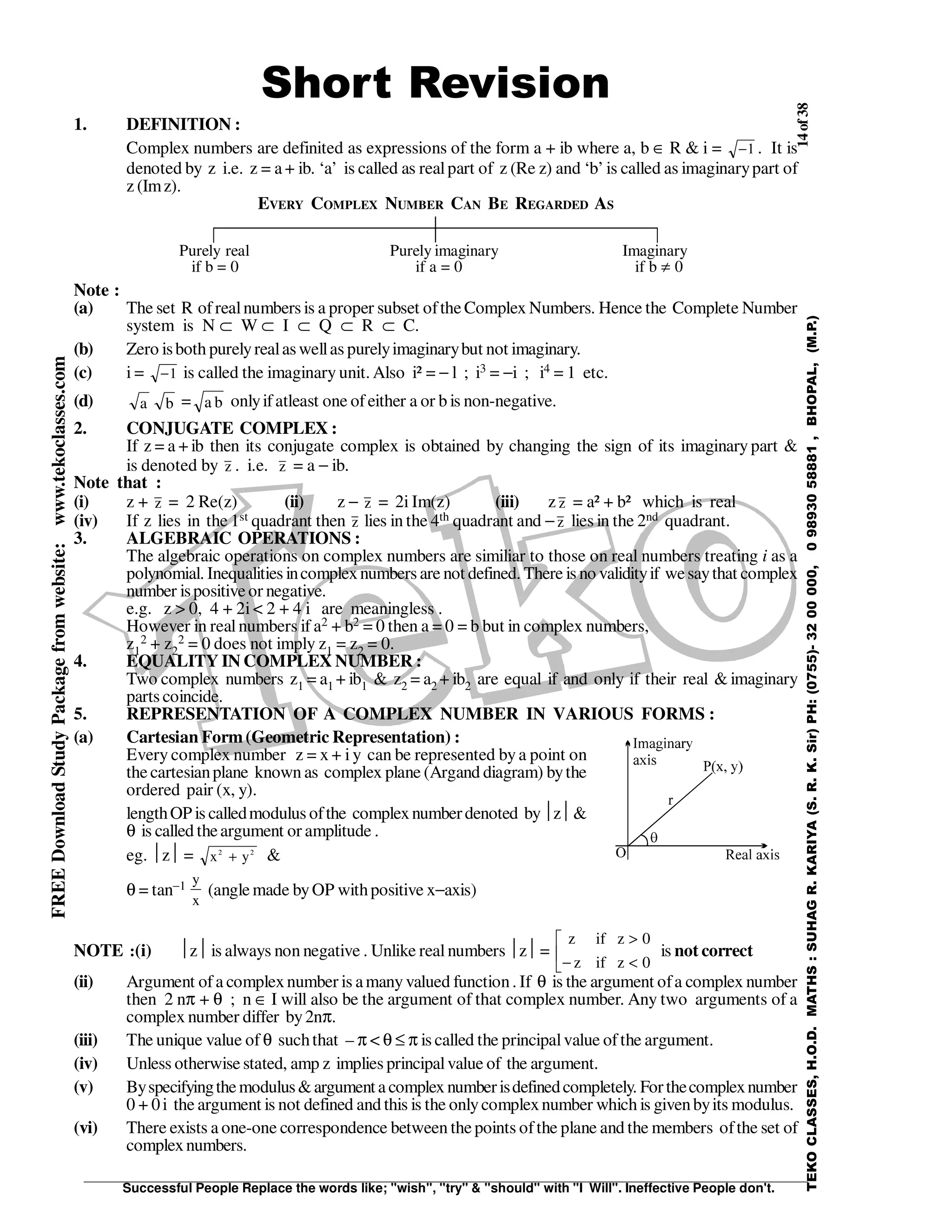14of38
Successful People Replace the words like; "wish", "try" & "should" with "I Will". Ineffective People don't.
TEKOCLASSES,H.O.D.MATHS:SUHAGR.KARIYA(S.R.K.Sir)PH:(0755)-3200000,09893058881,BHOPAL,(M.P.)
FREEDownloadStudyPackagefromwebsite:www.tekoclasses.com
Short Revision
1. DEFINITION :
Complex numbers are definited as expressions of the form a + ib where a, b ∈ R & i = −1 . It is
denoted by z i.e. z = a + ib. ‘a’ is called as realpart of z (Re z) and ‘b’is called as imaginarypart of
z (Imz).
EVERY COMPLEX NUMBER CAN BE REGARDED AS
Purely real Purely imaginary Imaginary
if b = 0 if a = 0 if b ≠ 0
Note :
(a) The set R ofrealnumbers is a proper subset ofthe Complex Numbers. Hence the Complete Number
system is N ⊂ W ⊂ I ⊂ Q ⊂ R ⊂ C.
(b) Zero isboth purelyrealaswellas purelyimaginarybut not imaginary.
(c) i = −1 is called the imaginary unit. Also i² = − l ; i3 = −i ; i4 = 1 etc.
(d) a b = a b onlyifatleast one ofeither a or b is non-negative.
2. CONJUGATE COMPLEX :
If z = a + ib then its conjugate complex is obtained by changing the sign of its imaginarypart &
is denoted by z . i.e. z = a − ib.
Note that :
(i) z + z = 2 Re(z) (ii) z − z = 2i Im(z) (iii) z z = a² + b² which is real
(iv) If z lies in the 1st quadrant then z lies in the 4th quadrant and −z lies in the 2nd quadrant.
3. ALGEBRAIC OPERATIONS :
The algebraic operations on complex numbers are similiar to those on real numbers treating i as a
polynomial. Inequalities incomplexnumbers are not defined. There is no validityif wesaythat complex
number ispositive or negative.
e.g. z > 0, 4 + 2i < 2 + 4 i are meaningless .
However in realnumbers if a2 + b2 = 0 then a = 0 = b but in complex numbers,
z1
2 + z2
2 = 0 does not imply z1 = z2 = 0.
4. EQUALITY IN COMPLEX NUMBER :
Two complex numbers z1 = a1 + ib1 & z2 = a2 + ib2 are equal if and only if their real & imaginary
parts coincide.
5. REPRESENTATION OF A COMPLEX NUMBER IN VARIOUS FORMS :
(a) Cartesian Form(Geometric Representation) :
Every complex number z = x + i y can be represented bya point on
the cartesianplane known as complex plane (Argand diagram) bythe
ordered pair (x, y).
lengthOP is calledmodulus ofthe complexnumberdenoted byz&
θ is called theargument or amplitude .
eg. z = x y2 2
+ &
θ = tan−1 y
x
(angle made byOP withpositive x−axis)
NOTE :(i) z is always non negative . Unlike realnumbers z=
z if z
z if z
>
− <



0
0
is not correct
(ii) Argument ofa complexnumber is amanyvalued function. If θ is the argument ofa complex number
then 2 nπ + θ ; n ∈ I will also be the argument of that complex number. Any two arguments of a
complex number differ by2nπ.
(iii) The unique value of θ suchthat – π < θ ≤ π is called the principalvalue ofthe argument.
(iv) Unless otherwise stated, amp z implies principalvalue of the argument.
(v) Byspecifyingthemodulus&argumenta complexnumberisdefinedcompletely. Forthecomplexnumber
0 + 0i the argument is not defined and this is the onlycomplexnumber which is givenbyits modulus.
(vi) There exists a one-one correspondence between the points ofthe plane and the members ofthe set of
complexnumbers.
 