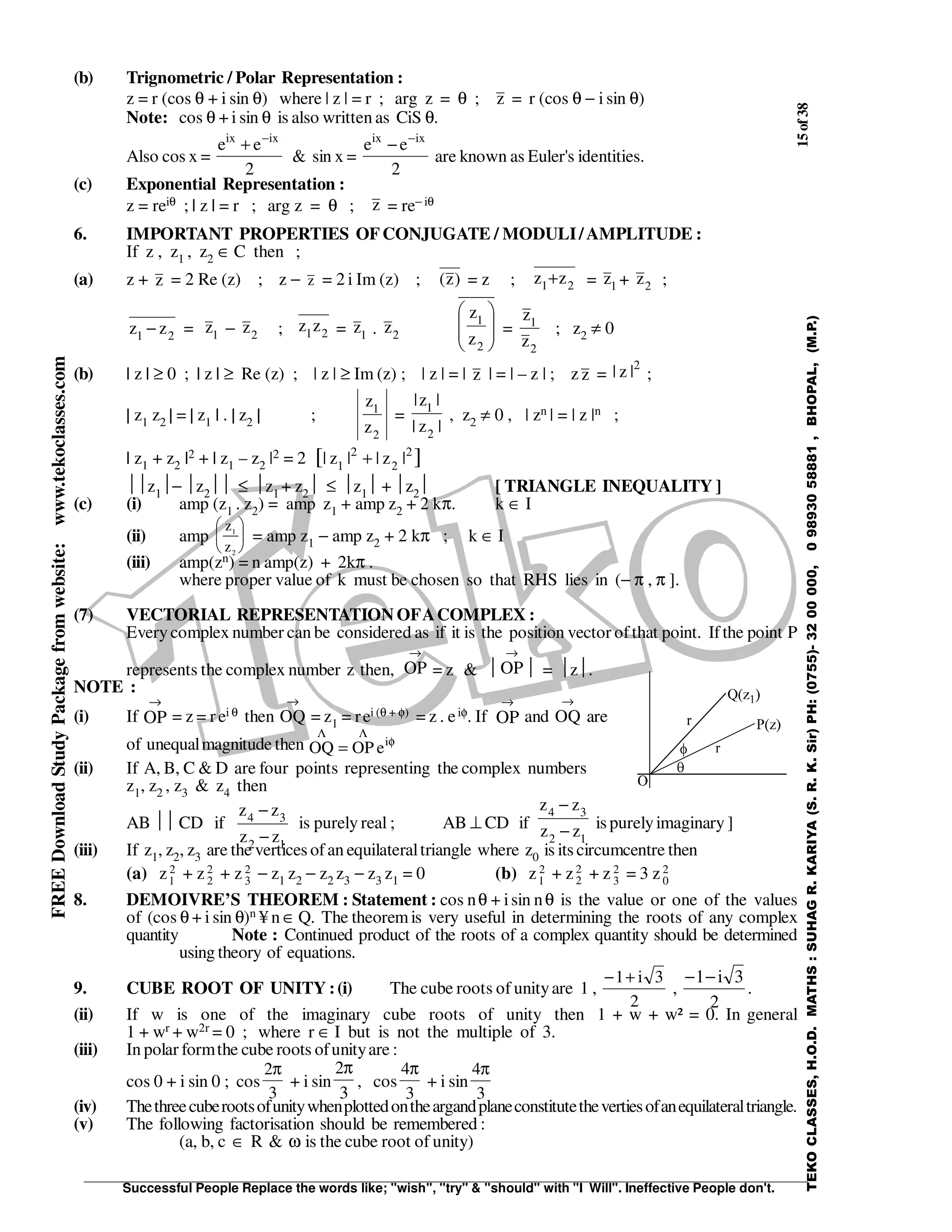 15of38
Successful People Replace the words like; "wish", "try" & "should" with "I Will". Ineffective People don't.
TEKOCLASSES,H.O.D.MATHS:SUHAGR.KARIYA(S.R.K.Sir)PH:(0755)-3200000,09893058881,BHOPAL,(M.P.)
FREEDownloadStudyPackagefromwebsite:www.tekoclasses.com
(b) Trignometric / Polar Representation :
z = r (cos θ + i sin θ) where | z | = r ; arg z = θ ; z = r (cos θ − i sin θ)
Note: cos θ + i sin θ is also written as CiS θ.
Also cos x =
2
ee ixix −
+
& sin x =
2
ee ixix −
−
are known as Euler's identities.
(c) Exponential Representation :
z = reiθ ; | z | = r ; arg z = θ ; z = re− iθ
6. IMPORTANT PROPERTIES OFCONJUGATE / MODULI/AMPLITUDE :
If z , z1 , z2 ∈ C then ;
(a) z + z = 2 Re (z) ; z − z = 2 i Im (z) ; )z( = z ; 21 zz + = 1z + 2z ;
21 zz − = 1
z − 2
z ; 21zz = 1
z . 2
z 







2
1
z
z
=
2
1
z
z
; z2 ≠ 0
(b) | z | ≥ 0 ; | z | ≥ Re (z) ; | z | ≥ Im (z) ; | z | = | z | = | – z | ; z z =
2
|z| ;
| z1 z2 | = | z1 | . | z2 | ;
2
1
z
z
=
|z|
|z|
2
1
, z2 ≠ 0 , | zn | = | z |n ;
| z1 + z2 |2 + | z1 – z2 |2 = 2 ][ 2
2
2
1 |z||z| +
z1− z2 ≤ z1 + z2 ≤ z1 + z2 [ TRIANGLE INEQUALITY ]
(c) (i) amp (z1 . z2) = amp z1 + amp z2 + 2 kπ. k ∈ I
(ii) amp
z
z
1
2





 = amp z1 − amp z2 + 2 kπ ; k ∈ I
(iii) amp(zn) = n amp(z) + 2kπ .
where proper value of k must be chosen so that RHS lies in (− π , π ].
(7) VECTORIAL REPRESENTATION OFACOMPLEX :
Everycomplex number can be considered as if it is the position vector ofthat point. Ifthe point P
represents the complex number z then,
→
OP = z & 
→
OP = z.
NOTE :
(i) If
→
OP = z = rei θ then
→
OQ = z1 = rei (θ + φ) = z . eiφ. If
→
OP and
→
OQ are
of unequalmagnitude then φ
ΛΛ
= i
eOPOQ
(ii) If A, B, C & D are four points representing the complex numbers
z1, z2 , z3 & z4 then
AB  CD if
12
34
zz
zz
−
−
is purely real ; AB ⊥ CD if
12
34
zz
zz
−
−
is purelyimaginary ]
(iii) If z1, z2, z3 are the vertices ofan equilateraltriangle where z0 is its circumcentre then
(a) z1
2 + z2
2 + z 3
2 − z1 z2 − z2 z3 − z3 z1 = 0 (b) z1
2 + z2
2
+ z 3
2 = 3 z0
2
8. DEMOIVRE’S THEOREM : Statement : cos nθ + isin nθ is the value or one of the values
of (cos θ + i sin θ)n ¥ n ∈ Q. The theoremis very useful in determining the roots of any complex
quantity Note : Continued product of the roots of a complex quantity should be determined
using theory of equations.
9. CUBE ROOT OF UNITY :(i) The cube roots of unityare 1 ,
2
3i1+−
,
2
3i1−−
.
(ii) If w is one of the imaginary cube roots of unity then 1 + w + w² = 0. In general
1 + wr + w2r = 0 ; where r ∈ I but is not the multiple of 3.
(iii) In polar formthe cube roots ofunityare :
cos 0 + i sin 0 ; cos
3
2π
+ i sin
3
2π
, cos
3
4π
+ i sin
3
4π
(iv) Thethreecuberootsofunitywhenplottedontheargandplaneconstitutethevertiesofanequilateraltriangle.
(v) The following factorisation should be remembered :
(a, b, c ∈ R & ω is the cube root of unity)
 