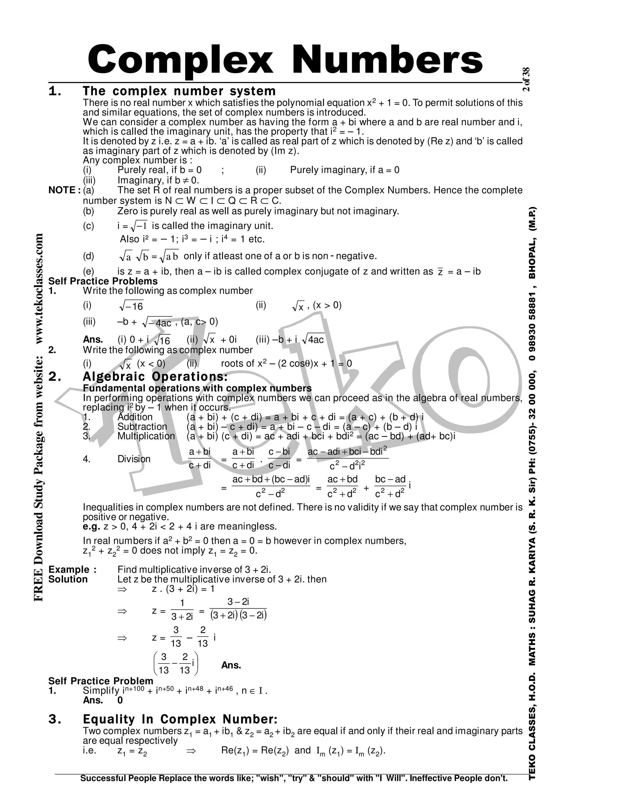2of38
Successful People Replace the words like; "wish", "try" & "should" with "I Will". Ineffective People don't.
TEKOCLASSES,H.O.D.MATHS:SUHAGR.KARIYA(S.R.K.Sir)PH:(0755)-3200000,09893058881,BHOPAL,(M.P.)
FREEDownloadStudyPackagefromwebsite:www.tekoclasses.com
1.1.1.1. The complex number systemThe complex number systemThe complex number systemThe complex number system
There is no real number x which satisfies the polynomial equation x2 + 1 = 0. To permit solutions of this
and similar equations, the set of complex numbers is introduced.
We can consider a complex number as having the form a + bi where a and b are real number and i,
which is called the imaginary unit, has the property that i2 = – 1.
It is denoted by z i.e. z = a + ib. ‘a’ is called as real part of z which is denoted by (Re z) and ‘b’ is called
as imaginary part of z which is denoted by (Im z).
Any complex number is :
(i) Purely real, if b = 0 ; (ii) Purely imaginary, if a = 0
(iii) Imaginary, if b ≠ 0.
NOTE : (a) The set R of real numbers is a proper subset of the Complex Numbers. Hence the complete
number system is N ⊂ W ⊂ I ⊂ Q ⊂ R ⊂ C.
(b) Zero is purely real as well as purely imaginary but not imaginary.
(c) i = −1 is called the imaginary unit.
Also i² = − 1; i3 = − i ; i4 = 1 etc.
(d) a b = a b only if atleast one of a or b is non - negative.
(e) is z = a + ib, then a – ib is called complex conjugate of z and written as z = a – ib
Self Practice Problems
1. Write the following as complex number
(i) 16− (ii) x , (x > 0)
(iii) –b + ac4− , (a, c> 0)
Ans. (i) 0 + i 16 (ii) x + 0i (iii) –b + i ac4
2. Write the following as complex number
(i) x (x < 0) (ii) roots of x2 – (2 cosθ)x + 1 = 0
2.2.2.2. Algebraic Operations:Algebraic Operations:Algebraic Operations:Algebraic Operations:
Fundamental operations with complex numbers
In performing operations with complex numbers we can proceed as in the algebra of real numbers,
replacing i2 by – 1 when it occurs.
1. Addition (a + bi) + (c + di) = a + bi + c + di = (a + c) + (b + d) i
2. Subtraction (a + bi) – c + di) = a + bi – c – di = (a – c) + (b – d) i
3. Multiplication (a + bi) (c + di) = ac + adi + bci + bdi2 = (ac – bd) + (ad+ bc)i
4. Division
dic
bia
+
+
=
dic
bia
+
+
.
dic
bic
−
−
= 222
2
idc
bdibciadiac
−
−+−
= 22
dc
i)adbc(bdac
−
−++
= 22
dc
bdac
+
+
+ i
dc
adbc
22
+
−
Inequalities in complex numbers are not defined. There is no validity if we say that complex number is
positive or negative.
e.g. z > 0, 4 + 2i < 2 + 4 i are meaningless.
In real numbers if a2 + b2 = 0 then a = 0 = b however in complex numbers,
z1
2 + z2
2 = 0 does not imply z1 = z2 = 0.
Example : Find multiplicative inverse of 3 + 2i.
Solution Let z be the multiplicative inverse of 3 + 2i. then
⇒ z . (3 + 2i) = 1
⇒ z =
i23
1
+
= ( )( )i23i23
i23
−+
−
⇒ z =
13
3
–
13
2
i






− i
13
2
13
3
Ans.
Self Practice Problem
1. Simplify in+100 + in+50 + in+48 + in+46 , n ∈ Ι .
Ans. 0
3.3.3.3. Equality In Complex Number:Equality In Complex Number:Equality In Complex Number:Equality In Complex Number:
Two complex numbers z1 = a1 + ib1 & z2 = a2 + ib2 are equal if and only if their real and imaginary parts
are equal respectively
i.e. z1 = z2 ⇒ Re(z1) = Re(z2) and Ιm (z1) = Ιm (z2).
Complex Numbers
 