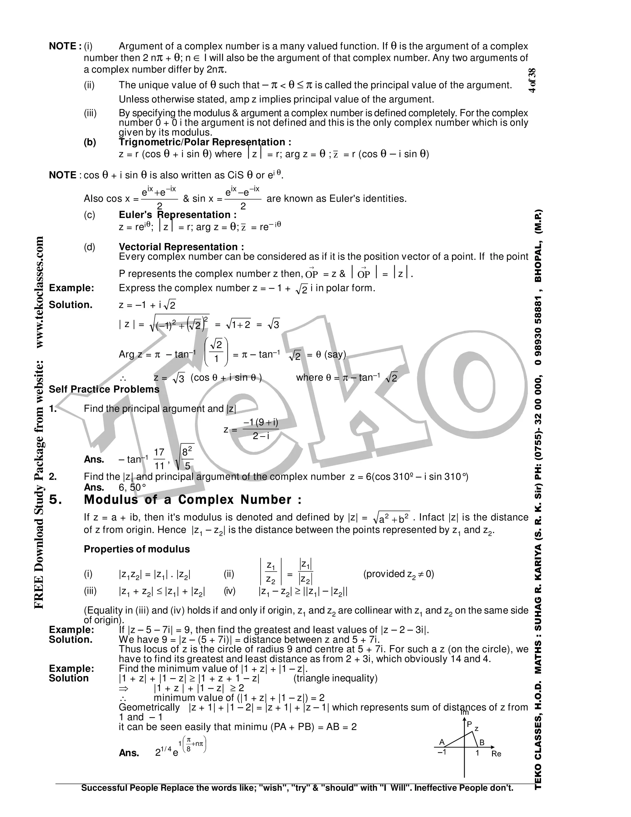 4of38
Successful People Replace the words like; "wish", "try" & "should" with "I Will". Ineffective People don't.
TEKOCLASSES,H.O.D.MATHS:SUHAGR.KARIYA(S.R.K.Sir)PH:(0755)-3200000,09893058881,BHOPAL,(M.P.)
FREEDownloadStudyPackagefromwebsite:www.tekoclasses.com
NOTE : (i) Argument of a complex number is a many valued function. If θ is the argument of a complex
number then 2 nπ + θ; n ∈ I will also be the argument of that complex number. Any two arguments of
a complex number differ by 2nπ.
(ii) The unique value of θ such that − π < θ ≤ π is called the principal value of the argument.
Unless otherwise stated, amp z implies principal value of the argument.
(iii) By specifying the modulus & argument a complex number is defined completely. For the complex
number 0 + 0 i the argument is not defined and this is the only complex number which is only
given by its modulus.
(b) Trignometric/Polar Representation :
z = r (cos θ + i sin θ) where z = r; arg z = θ ; z = r (cos θ − i sin θ)
NOTE : cos θ + i sin θ is also written as CiS θ or ei θ.
Also cos x =
2
ee ixix −
+
& sin x =
2
ee ixix −
−
are known as Euler's identities.
(c) Euler's Representation :
z = reiθ; z = r; arg z = θ; z = re− iθ
(d) Vectorial Representation :
Every complex number can be considered as if it is the position vector of a point. If the point
P represents the complex number z then, OP
→
= z &  OP
→
 = z.
Example: Express the complex number z = – 1 + 2 i in polar form.
Solution. z = –1 + i 2
| z | = ( )22
2)1( +− = 21+ = 3
Arg z = π – tan–1








1
2
= π – tan–1
2 = θ (say)
∴ z = 3 (cos θ + i sin θ ) where θ = π – tan–1
2
Self Practice Problems
1. Find the principal argument and |z|
z =
i2
)i9(1
−
+−
Ans. – tan–1
11
17
,
5
82
2. Find the |z| and principal argument of the complex number z = 6(cos 310º – i sin 310°)
Ans. 6, 50°
5.5.5.5. Modulus of a Complex Number :Modulus of a Complex Number :Modulus of a Complex Number :Modulus of a Complex Number :
If z = a + ib, then it's modulus is denoted and defined by |z| = 22
ba + . Infact |z| is the distance
of z from origin. Hence |z1 – z2| is the distance between the points represented by z1 and z2.
Properties of modulus
(i) |z1z2| = |z1| . |z2| (ii)
2
1
z
z
=
2
1
z
z
(provided z2 ≠ 0)
(iii) |z1 + z2| ≤ |z1| + |z2| (iv) |z1 – z2| ≥ ||z1| – |z2||
(Equality in (iii) and (iv) holds if and only if origin, z1 and z2 are collinear with z1 and z2 on the same side
of origin).
Example: If |z – 5 – 7i| = 9, then find the greatest and least values of |z – 2 – 3i|.
Solution. We have 9 = |z – (5 + 7i)| = distance between z and 5 + 7i.
Thus locus of z is the circle of radius 9 and centre at 5 + 7i. For such a z (on the circle), we
have to find its greatest and least distance as from 2 + 3i, which obviously 14 and 4.
Example: Find the minimum value of |1 + z| + |1 – z|.
Solution |1 + z| + |1 – z| ≥ |1 + z + 1 – z| (triangle inequality)
⇒ |1 + z | + |1 – z| ≥ 2
∴ minimum value of (|1 + z| + |1 – z|) = 2
Geometrically |z + 1| + |1 – 2| = |z + 1| + |z – 1| which represents sum of distances of z from
1 and – 1
it can be seen easily that minimu (PA + PB) = AB = 2
Ans.






π+
π
n
8
1
4/1
e2
 
