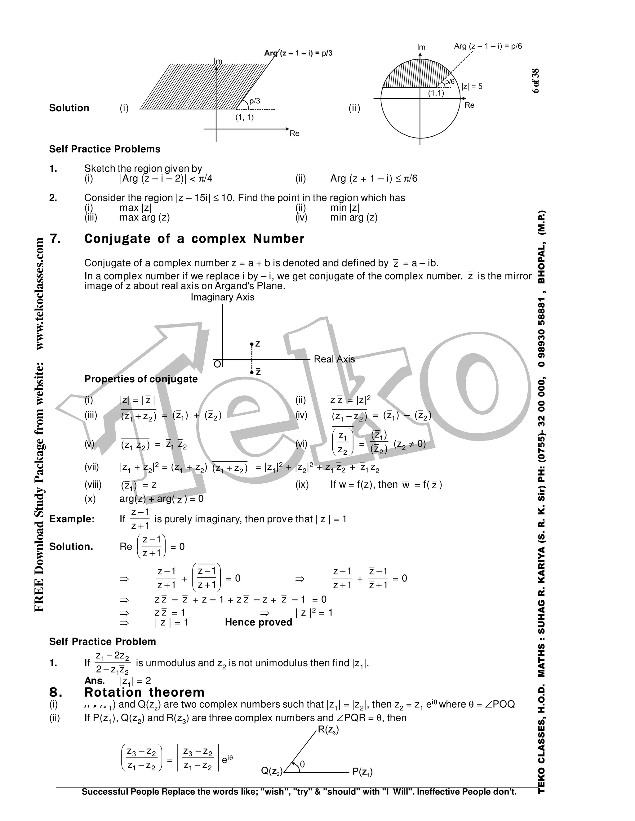 6of38
Successful People Replace the words like; "wish", "try" & "should" with "I Will". Ineffective People don't.
TEKOCLASSES,H.O.D.MATHS:SUHAGR.KARIYA(S.R.K.Sir)PH:(0755)-3200000,09893058881,BHOPAL,(M.P.)
FREEDownloadStudyPackagefromwebsite:www.tekoclasses.com
Solution (i) (ii)
Self Practice Problems
1. Sketch the region given by
(i) |Arg (z – i – 2)| < π/4 (ii) Arg (z + 1 – i) ≤ π/6
2. Consider the region |z – 15i| ≤ 10. Find the point in the region which has
(i) max |z| (ii) min |z|
(iii) max arg (z) (iv) min arg (z)
7.7.7.7. Conjugate of a complex NumberConjugate of a complex NumberConjugate of a complex NumberConjugate of a complex Number
Conjugate of a complex number z = a + b is denoted and defined by z = a – ib.
In a complex number if we replace i by – i, we get conjugate of the complex number. z is the mirror
image of z about real axis on Argand's Plane.
Properties of conjugate
(i) |z| = | z | (ii) z z = |z|2
(iii) )zz( 21 + = )z( 1 + )z( 2 (iv) )zz( 21 − = )z( 1 – )z( 2
(v) )zz( 21
= 1z 2z (vi) 





2
1
z
z
= )z(
)z(
2
1
(z2 ≠ 0)
(vii) |z1 + z2|2 = (z1 + z2) )zz( 21 + = |z1|2 + |z2|2 + z1 2z + 1z z2
(viii) )z( 1 = z (ix) If w = f(z), then w = f( z )
(x) arg(z) + arg( z ) = 0
Example: If
1z
1z
+
−
is purely imaginary, then prove that | z | = 1
Solution. Re 





+
−
1z
1z
= 0
⇒
1z
1z
+
−
+ 







+
−
1z
1z
= 0 ⇒
1z
1z
+
−
+
1z
1z
+
−
= 0
⇒ z z – z + z – 1 + z z – z + z – 1 = 0
⇒ z z = 1 ⇒ | z |2 = 1
⇒ | z | = 1 Hence proved
Self Practice Problem
1. If
21
21
zz2
z2z
−
−
is unmodulus and z2 is not unimodulus then find |z1|.
Ans. |z1| = 2
8.8.8.8. Rotation theoremRotation theoremRotation theoremRotation theorem
(i) I f P ( zI f P ( zI f P ( zI f P ( z
1) and Q(zz) are two complex numbers such that |z1| = |z2|, then z2 = z1 eiθ where θ = ∠POQ
(ii) If P(z1), Q(z2) and R(z3) are three complex numbers and ∠PQR = θ, then






−
−
21
23
zz
zz
=
21
23
zz
zz
−
−
eiθ
 